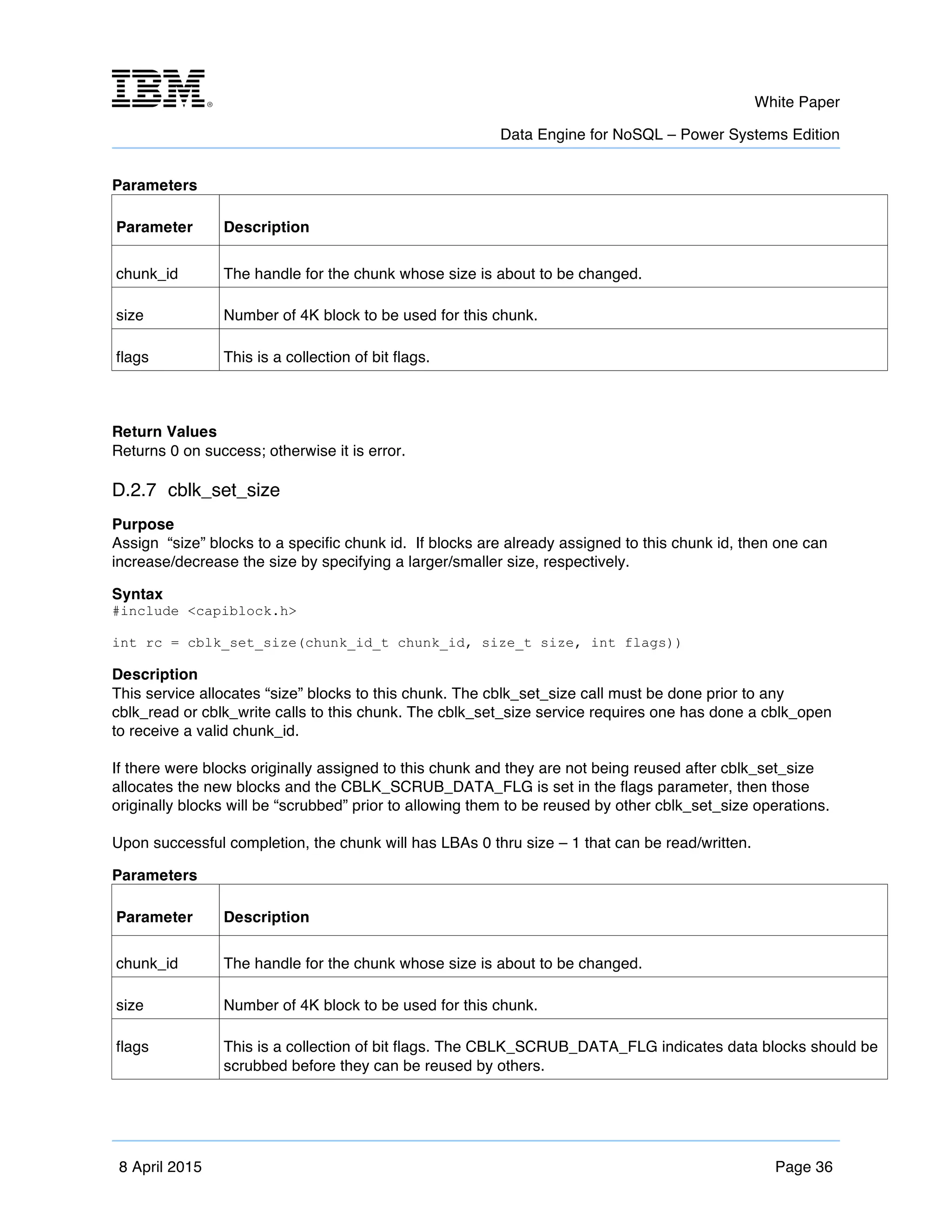m	
   White Paper
Data Engine for NoSQL – Power Systems Edition
	
   	
  
8 April 2015 Page 36
Parameters
Parameter Description
chunk_id The handle for the chunk whose size is about to be changed.
size Number of 4K block to be used for this chunk.
flags This is a collection of bit flags.
Return Values
Returns 0 on success; otherwise it is error.
D.2.7 cblk_set_size
Purpose
Assign “size” blocks to a specific chunk id. If blocks are already assigned to this chunk id, then one can
increase/decrease the size by specifying a larger/smaller size, respectively.
Syntax
#include <capiblock.h>
int rc = cblk_set_size(chunk_id_t chunk_id, size_t size, int flags))
Description
This service allocates “size” blocks to this chunk. The cblk_set_size call must be done prior to any
cblk_read or cblk_write calls to this chunk. The cblk_set_size service requires one has done a cblk_open
to receive a valid chunk_id.
If there were blocks originally assigned to this chunk and they are not being reused after cblk_set_size
allocates the new blocks and the CBLK_SCRUB_DATA_FLG is set in the flags parameter, then those
originally blocks will be “scrubbed” prior to allowing them to be reused by other cblk_set_size operations.
Upon successful completion, the chunk will has LBAs 0 thru size – 1 that can be read/written.
Parameters
Parameter Description
chunk_id The handle for the chunk whose size is about to be changed.
size Number of 4K block to be used for this chunk.
flags This is a collection of bit flags. The CBLK_SCRUB_DATA_FLG indicates data blocks should be
scrubbed before they can be reused by others.
 