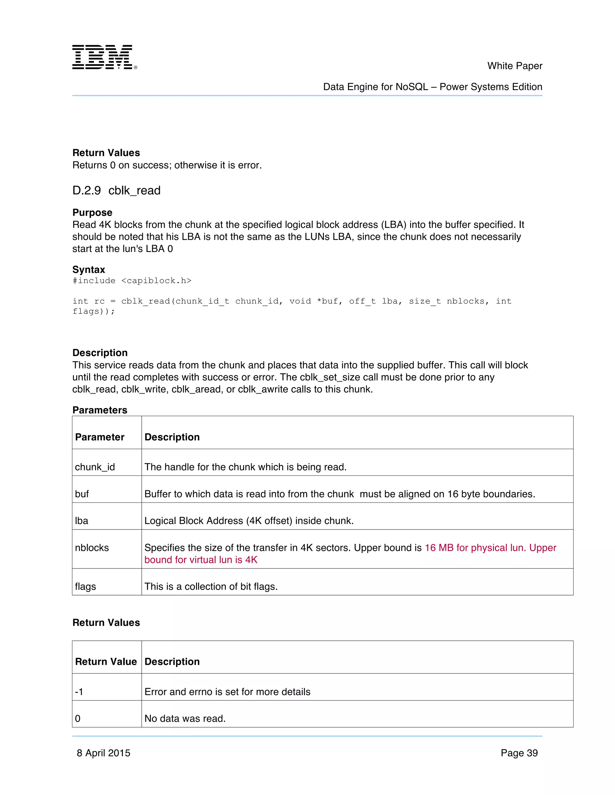 m	
   White Paper
Data Engine for NoSQL – Power Systems Edition
	
   	
  
8 April 2015 Page 39
Return Values
Returns 0 on success; otherwise it is error.
D.2.9 cblk_read
Purpose
Read 4K blocks from the chunk at the specified logical block address (LBA) into the buffer specified. It
should be noted that his LBA is not the same as the LUNs LBA, since the chunk does not necessarily
start at the lun's LBA 0
Syntax
#include <capiblock.h>
int rc = cblk_read(chunk_id_t chunk_id, void *buf, off_t lba, size_t nblocks, int
flags));
Description
This service reads data from the chunk and places that data into the supplied buffer. This call will block
until the read completes with success or error. The cblk_set_size call must be done prior to any
cblk_read, cblk_write, cblk_aread, or cblk_awrite calls to this chunk.
Parameters
Parameter Description
chunk_id The handle for the chunk which is being read.
buf Buffer to which data is read into from the chunk must be aligned on 16 byte boundaries.
lba Logical Block Address (4K offset) inside chunk.
nblocks Specifies the size of the transfer in 4K sectors. Upper bound is 16 MB for physical lun. Upper
bound for virtual lun is 4K
flags This is a collection of bit flags.
Return Values
Return Value Description
-1 Error and errno is set for more details
0 No data was read.
 