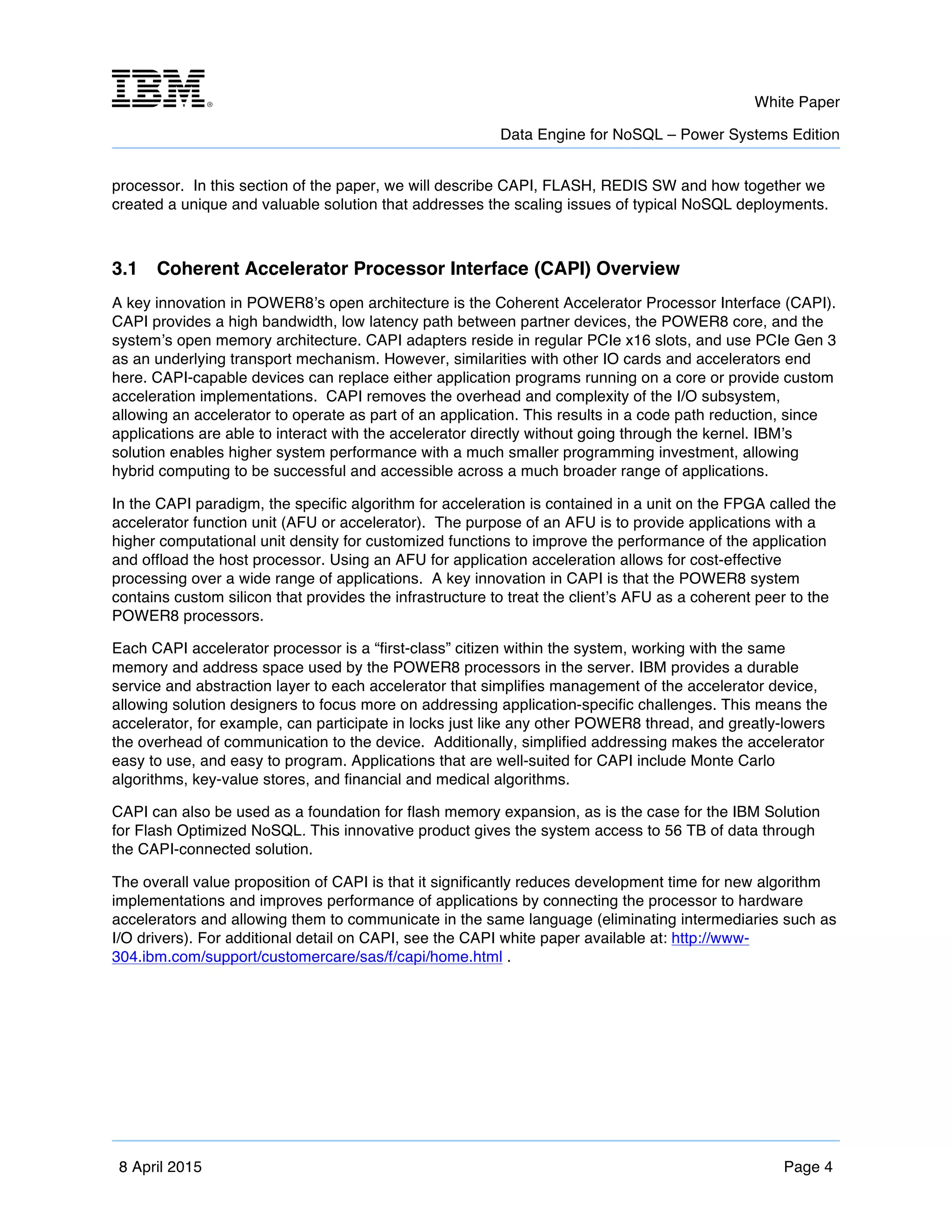 m	
   White Paper
Data Engine for NoSQL – Power Systems Edition
	
   	
  
8 April 2015 Page 4
processor. In this section of the paper, we will describe CAPI, FLASH, REDIS SW and how together we
created a unique and valuable solution that addresses the scaling issues of typical NoSQL deployments.
3.1 Coherent Accelerator Processor Interface (CAPI) Overview
A key innovation in POWER8’s open architecture is the Coherent Accelerator Processor Interface (CAPI).
CAPI provides a high bandwidth, low latency path between partner devices, the POWER8 core, and the
system’s open memory architecture. CAPI adapters reside in regular PCIe x16 slots, and use PCIe Gen 3
as an underlying transport mechanism. However, similarities with other IO cards and accelerators end
here. CAPI-capable devices can replace either application programs running on a core or provide custom
acceleration implementations. CAPI removes the overhead and complexity of the I/O subsystem,
allowing an accelerator to operate as part of an application. This results in a code path reduction, since
applications are able to interact with the accelerator directly without going through the kernel. IBM’s
solution enables higher system performance with a much smaller programming investment, allowing
hybrid computing to be successful and accessible across a much broader range of applications.
In the CAPI paradigm, the specific algorithm for acceleration is contained in a unit on the FPGA called the
accelerator function unit (AFU or accelerator). The purpose of an AFU is to provide applications with a
higher computational unit density for customized functions to improve the performance of the application
and offload the host processor. Using an AFU for application acceleration allows for cost-effective
processing over a wide range of applications. A key innovation in CAPI is that the POWER8 system
contains custom silicon that provides the infrastructure to treat the client’s AFU as a coherent peer to the
POWER8 processors.
Each CAPI accelerator processor is a “first-class” citizen within the system, working with the same
memory and address space used by the POWER8 processors in the server. IBM provides a durable
service and abstraction layer to each accelerator that simplifies management of the accelerator device,
allowing solution designers to focus more on addressing application-specific challenges. This means the
accelerator, for example, can participate in locks just like any other POWER8 thread, and greatly-lowers
the overhead of communication to the device. Additionally, simplified addressing makes the accelerator
easy to use, and easy to program. Applications that are well-suited for CAPI include Monte Carlo
algorithms, key-value stores, and financial and medical algorithms.
CAPI can also be used as a foundation for flash memory expansion, as is the case for the IBM Solution
for Flash Optimized NoSQL. This innovative product gives the system access to 56 TB of data through
the CAPI-connected solution.
The overall value proposition of CAPI is that it significantly reduces development time for new algorithm
implementations and improves performance of applications by connecting the processor to hardware
accelerators and allowing them to communicate in the same language (eliminating intermediaries such as
I/O drivers). For additional detail on CAPI, see the CAPI white paper available at: http://www-
304.ibm.com/support/customercare/sas/f/capi/home.html .
 