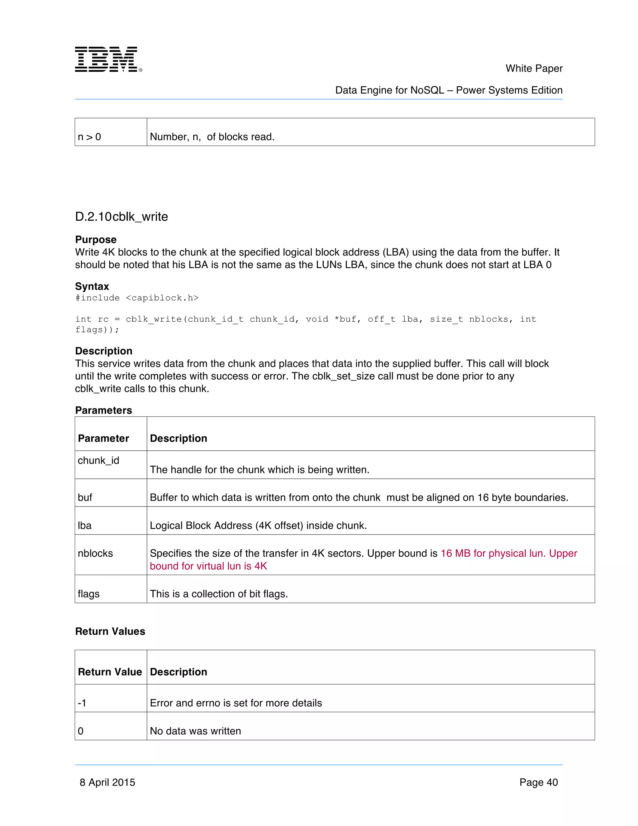 m	
   White Paper
Data Engine for NoSQL – Power Systems Edition
	
   	
  
8 April 2015 Page 40
n > 0 Number, n, of blocks read.
D.2.10cblk_write
Purpose
Write 4K blocks to the chunk at the specified logical block address (LBA) using the data from the buffer. It
should be noted that his LBA is not the same as the LUNs LBA, since the chunk does not start at LBA 0
Syntax
#include <capiblock.h>
int rc = cblk_write(chunk_id_t chunk_id, void *buf, off_t lba, size_t nblocks, int
flags));
Description
This service writes data from the chunk and places that data into the supplied buffer. This call will block
until the write completes with success or error. The cblk_set_size call must be done prior to any
cblk_write calls to this chunk.
Parameters
Parameter Description
chunk_id
The handle for the chunk which is being written.
buf Buffer to which data is written from onto the chunk must be aligned on 16 byte boundaries.
lba Logical Block Address (4K offset) inside chunk.
nblocks Specifies the size of the transfer in 4K sectors. Upper bound is 16 MB for physical lun. Upper
bound for virtual lun is 4K
flags This is a collection of bit flags.
Return Values
Return Value Description
-1 Error and errno is set for more details
0 No data was written
 
