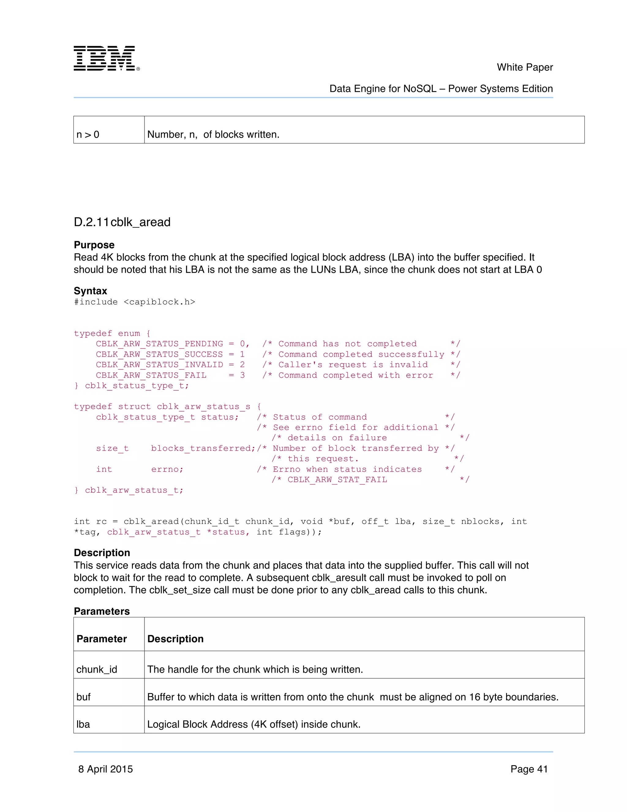 m	
   White Paper
Data Engine for NoSQL – Power Systems Edition
	
   	
  
8 April 2015 Page 41
n > 0 Number, n, of blocks written.
D.2.11cblk_aread
Purpose
Read 4K blocks from the chunk at the specified logical block address (LBA) into the buffer specified. It
should be noted that his LBA is not the same as the LUNs LBA, since the chunk does not start at LBA 0
Syntax
#include <capiblock.h>
typedef enum {
CBLK_ARW_STATUS_PENDING = 0, /* Command has not completed */
CBLK_ARW_STATUS_SUCCESS = 1 /* Command completed successfully */
CBLK_ARW_STATUS_INVALID = 2 /* Caller's request is invalid */
CBLK_ARW_STATUS_FAIL = 3 /* Command completed with error */
} cblk_status_type_t;
typedef struct cblk_arw_status_s {
cblk_status_type_t status; /* Status of command */
/* See errno field for additional */
/* details on failure */
size_t blocks_transferred;/* Number of block transferred by */
/* this request. */
int errno; /* Errno when status indicates */
/* CBLK_ARW_STAT_FAIL */
} cblk_arw_status_t;
int rc = cblk_aread(chunk_id_t chunk_id, void *buf, off_t lba, size_t nblocks, int
*tag, cblk_arw_status_t *status, int flags));
Description
This service reads data from the chunk and places that data into the supplied buffer. This call will not
block to wait for the read to complete. A subsequent cblk_aresult call must be invoked to poll on
completion. The cblk_set_size call must be done prior to any cblk_aread calls to this chunk.
Parameters
Parameter Description
chunk_id The handle for the chunk which is being written.
buf Buffer to which data is written from onto the chunk must be aligned on 16 byte boundaries.
lba Logical Block Address (4K offset) inside chunk.
 