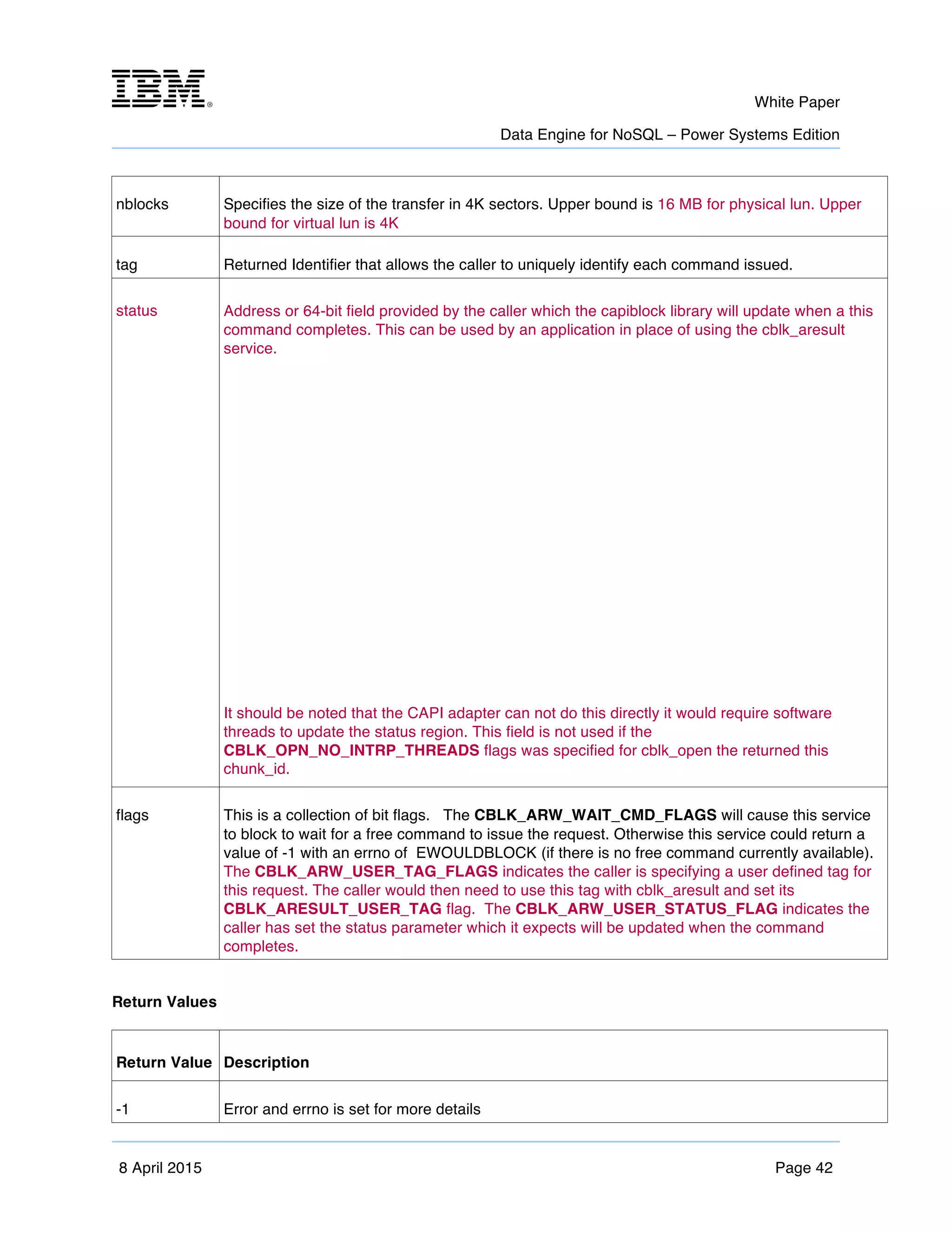 m	
   White Paper
Data Engine for NoSQL – Power Systems Edition
	
   	
  
8 April 2015 Page 42
nblocks Specifies the size of the transfer in 4K sectors. Upper bound is 16 MB for physical lun. Upper
bound for virtual lun is 4K
tag Returned Identifier that allows the caller to uniquely identify each command issued.
status Address or 64-bit field provided by the caller which the capiblock library will update when a this
command completes. This can be used by an application in place of using the cblk_aresult
service.
It should be noted that the CAPI adapter can not do this directly it would require software
threads to update the status region. This field is not used if the
CBLK_OPN_NO_INTRP_THREADS flags was specified for cblk_open the returned this
chunk_id.
flags This is a collection of bit flags. The CBLK_ARW_WAIT_CMD_FLAGS will cause this service
to block to wait for a free command to issue the request. Otherwise this service could return a
value of -1 with an errno of EWOULDBLOCK (if there is no free command currently available).
The CBLK_ARW_USER_TAG_FLAGS indicates the caller is specifying a user defined tag for
this request. The caller would then need to use this tag with cblk_aresult and set its
CBLK_ARESULT_USER_TAG flag. The CBLK_ARW_USER_STATUS_FLAG indicates the
caller has set the status parameter which it expects will be updated when the command
completes.
Return Values
Return Value Description
-1 Error and errno is set for more details
 