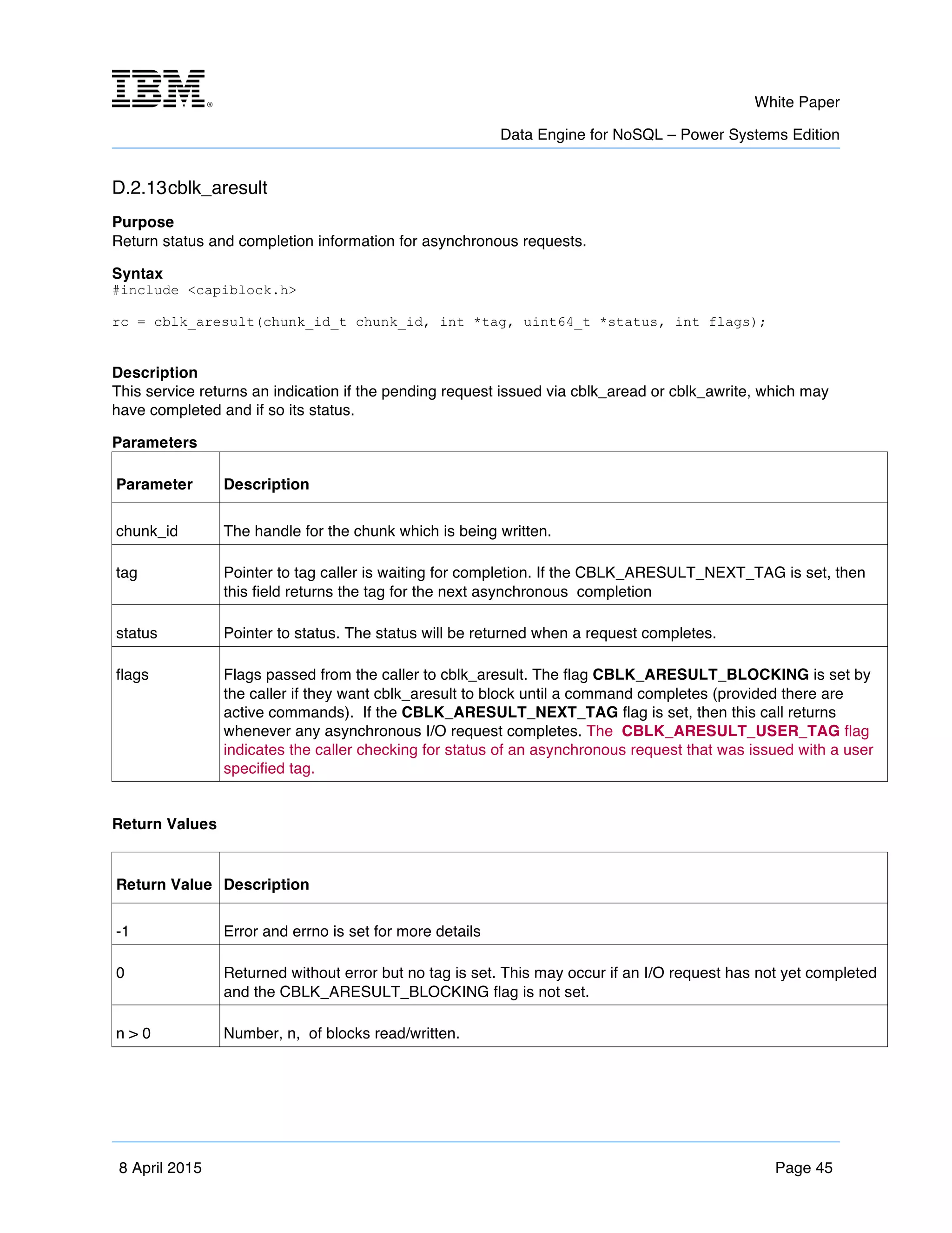 m	
   White Paper
Data Engine for NoSQL – Power Systems Edition
	
   	
  
8 April 2015 Page 45
D.2.13cblk_aresult
Purpose
Return status and completion information for asynchronous requests.
Syntax
#include <capiblock.h>
rc = cblk_aresult(chunk_id_t chunk_id, int *tag, uint64_t *status, int flags);
Description
This service returns an indication if the pending request issued via cblk_aread or cblk_awrite, which may
have completed and if so its status.
Parameters
Parameter Description
chunk_id The handle for the chunk which is being written.
tag Pointer to tag caller is waiting for completion. If the CBLK_ARESULT_NEXT_TAG is set, then
this field returns the tag for the next asynchronous completion
status Pointer to status. The status will be returned when a request completes.
flags Flags passed from the caller to cblk_aresult. The flag CBLK_ARESULT_BLOCKING is set by
the caller if they want cblk_aresult to block until a command completes (provided there are
active commands). If the CBLK_ARESULT_NEXT_TAG flag is set, then this call returns
whenever any asynchronous I/O request completes. The CBLK_ARESULT_USER_TAG flag
indicates the caller checking for status of an asynchronous request that was issued with a user
specified tag.
Return Values
Return Value Description
-1 Error and errno is set for more details
0 Returned without error but no tag is set. This may occur if an I/O request has not yet completed
and the CBLK_ARESULT_BLOCKING flag is not set.
n > 0 Number, n, of blocks read/written.
 