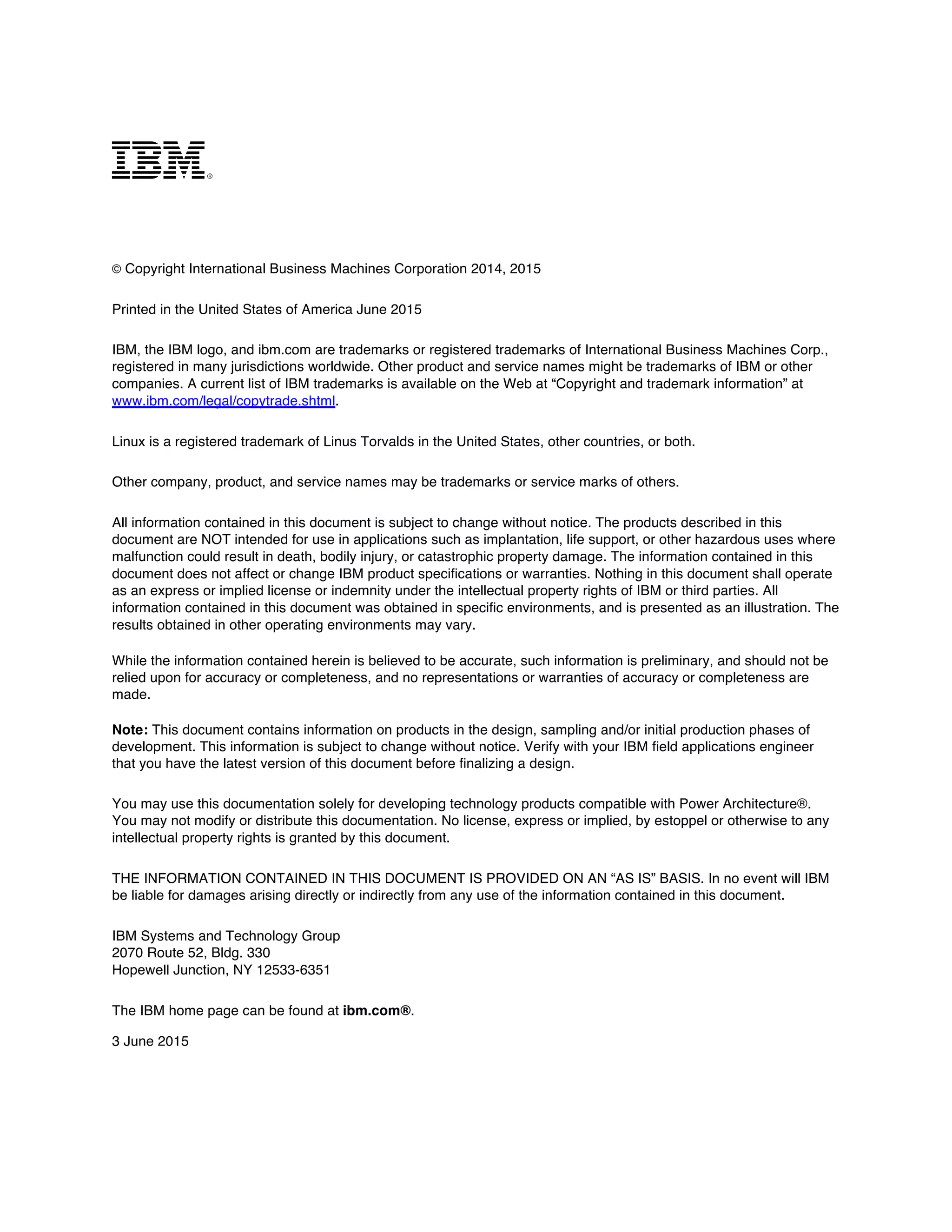  
m
© Copyright International Business Machines Corporation 2014, 2015
Printed in the United States of America June 2015
IBM, the IBM logo, and ibm.com are trademarks or registered trademarks of International Business Machines Corp.,
registered in many jurisdictions worldwide. Other product and service names might be trademarks of IBM or other
companies. A current list of IBM trademarks is available on the Web at “Copyright and trademark information” at
www.ibm.com/legal/copytrade.shtml.
Linux is a registered trademark of Linus Torvalds in the United States, other countries, or both.
Other company, product, and service names may be trademarks or service marks of others.
All information contained in this document is subject to change without notice. The products described in this
document are NOT intended for use in applications such as implantation, life support, or other hazardous uses where
malfunction could result in death, bodily injury, or catastrophic property damage. The information contained in this
document does not affect or change IBM product specifications or warranties. Nothing in this document shall operate
as an express or implied license or indemnity under the intellectual property rights of IBM or third parties. All
information contained in this document was obtained in specific environments, and is presented as an illustration. The
results obtained in other operating environments may vary.
While the information contained herein is believed to be accurate, such information is preliminary, and should not be
relied upon for accuracy or completeness, and no representations or warranties of accuracy or completeness are
made.
Note: This document contains information on products in the design, sampling and/or initial production phases of
development. This information is subject to change without notice. Verify with your IBM field applications engineer
that you have the latest version of this document before finalizing a design.
You may use this documentation solely for developing technology products compatible with Power Architecture®.
You may not modify or distribute this documentation. No license, express or implied, by estoppel or otherwise to any
intellectual property rights is granted by this document.
THE INFORMATION CONTAINED IN THIS DOCUMENT IS PROVIDED ON AN “AS IS” BASIS. In no event will IBM
be liable for damages arising directly or indirectly from any use of the information contained in this document.
IBM Systems and Technology Group
2070 Route 52, Bldg. 330
Hopewell Junction, NY 12533-6351
The IBM home page can be found at ibm.com®.
3 June 2015
 