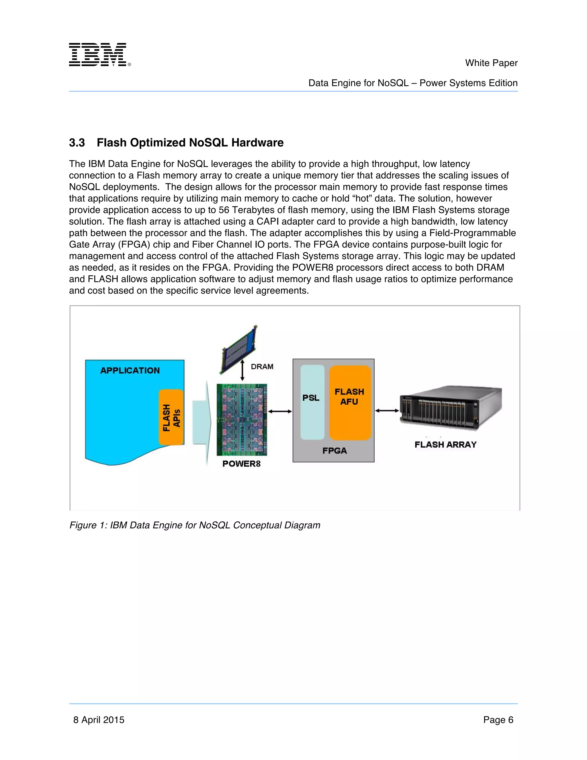 m	
   White Paper
Data Engine for NoSQL – Power Systems Edition
	
   	
  
8 April 2015 Page 6
3.3 Flash Optimized NoSQL Hardware
The IBM Data Engine for NoSQL leverages the ability to provide a high throughput, low latency
connection to a Flash memory array to create a unique memory tier that addresses the scaling issues of
NoSQL deployments. The design allows for the processor main memory to provide fast response times
that applications require by utilizing main memory to cache or hold “hot” data. The solution, however
provide application access to up to 56 Terabytes of flash memory, using the IBM Flash Systems storage
solution. The flash array is attached using a CAPI adapter card to provide a high bandwidth, low latency
path between the processor and the flash. The adapter accomplishes this by using a Field-Programmable
Gate Array (FPGA) chip and Fiber Channel IO ports. The FPGA device contains purpose-built logic for
management and access control of the attached Flash Systems storage array. This logic may be updated
as needed, as it resides on the FPGA. Providing the POWER8 processors direct access to both DRAM
and FLASH allows application software to adjust memory and flash usage ratios to optimize performance
and cost based on the specific service level agreements.
Figure 1: IBM Data Engine for NoSQL Conceptual Diagram
 