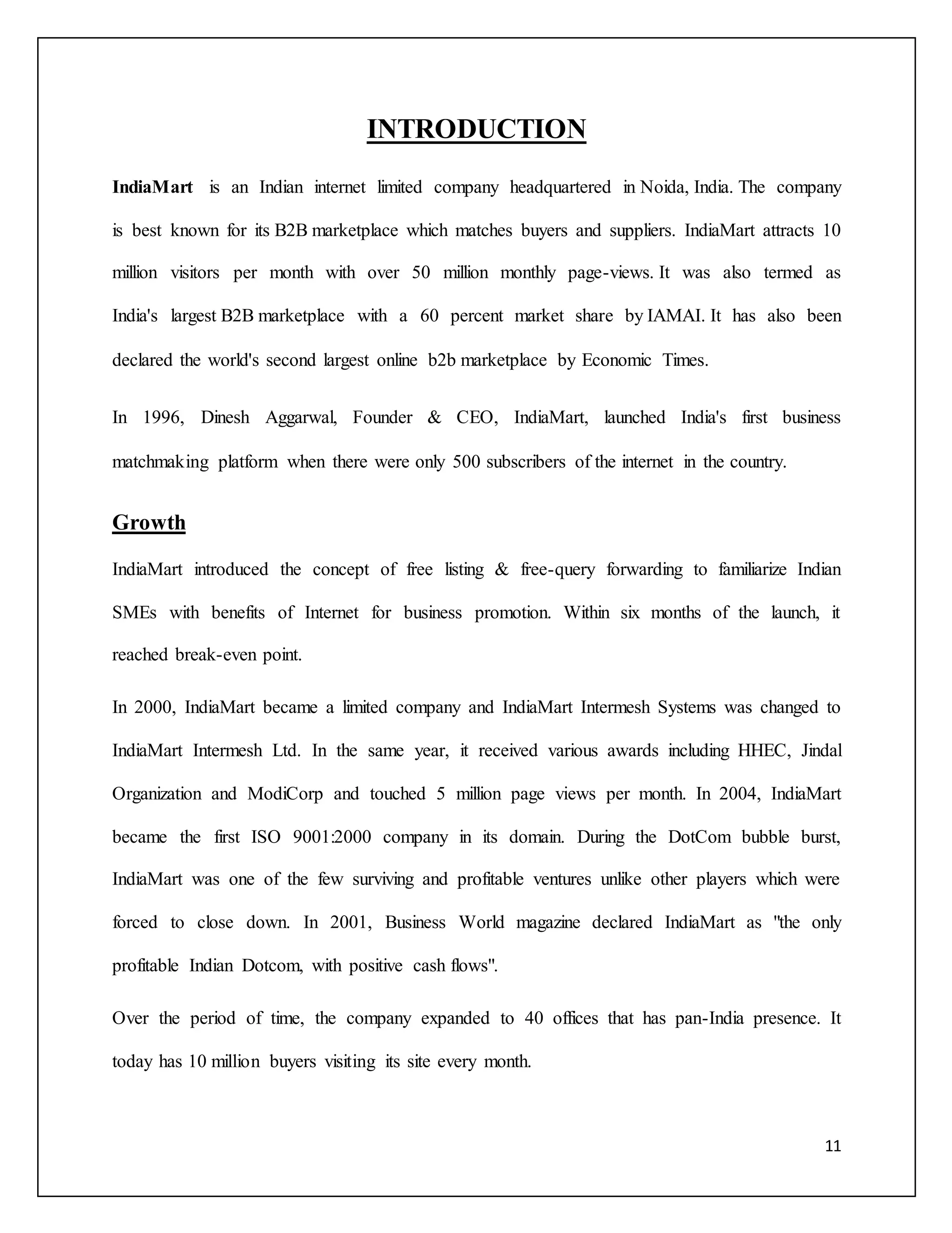 11 
INTRODUCTION 
IndiaMart is an Indian internet limited company headquartered in Noida, India. The company 
is best known for its B2B marketplace which matches buyers and suppliers. IndiaMart attracts 10 
million visitors per month with over 50 million monthly page-views. It was also termed as 
India's largest B2B marketplace with a 60 percent market share by IAMAI. It has also been 
declared the world's second largest online b2b marketplace by Economic Times. 
In 1996, Dinesh Aggarwal, Founder & CEO, IndiaMart, launched India's first business 
matchmaking platform when there were only 500 subscribers of the internet in the country. 
Growth 
IndiaMart introduced the concept of free listing & free-query forwarding to familiarize Indian 
SMEs with benefits of Internet for business promotion. Within six months of the launch, it 
reached break-even point. 
In 2000, IndiaMart became a limited company and IndiaMart Intermesh Systems was changed to 
IndiaMart Intermesh Ltd. In the same year, it received various awards including HHEC, Jindal 
Organization and ModiCorp and touched 5 million page views per month. In 2004, IndiaMart 
became the first ISO 9001:2000 company in its domain. During the DotCom bubble burst, 
IndiaMart was one of the few surviving and profitable ventures unlike other players which were 
forced to close down. In 2001, Business World magazine declared IndiaMart as "the only 
profitable Indian Dotcom, with positive cash flows". 
Over the period of time, the company expanded to 40 offices that has pan-India presence. It 
today has 10 million buyers visiting its site every month. 
 