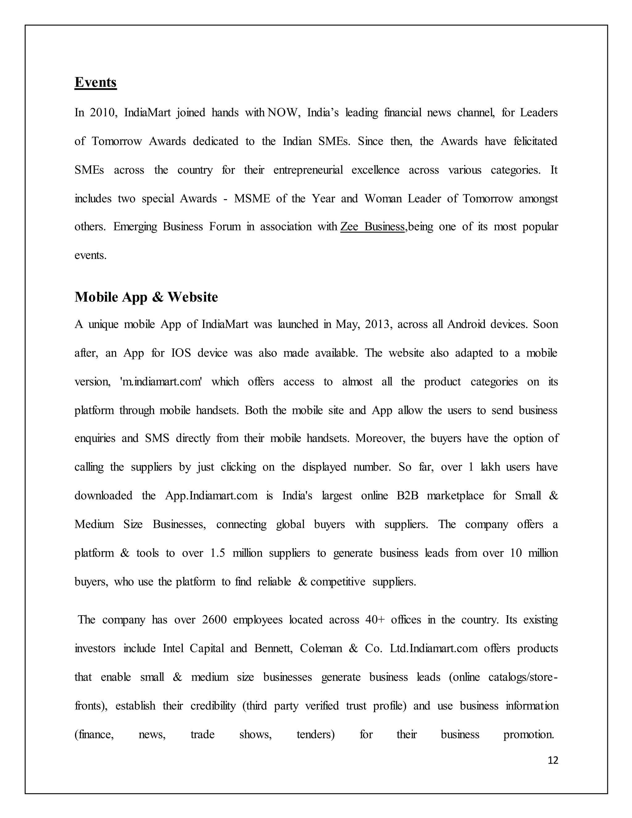12 
Events 
In 2010, IndiaMart joined hands with NOW, India’s leading financial news channel, for Leaders 
of Tomorrow Awards dedicated to the Indian SMEs. Since then, the Awards have felicitated 
SMEs across the country for their entrepreneurial excellence across various categories. It 
includes two special Awards - MSME of the Year and Woman Leader of Tomorrow amongst 
others. Emerging Business Forum in association with Zee Business,being one of its most popular 
events. 
Mobile App & Website 
A unique mobile App of IndiaMart was launched in May, 2013, across all Android devices. Soon 
after, an App for IOS device was also made available. The website also adapted to a mobile 
version, 'm.indiamart.com' which offers access to almost all the product categories on its 
platform through mobile handsets. Both the mobile site and App allow the users to send business 
enquiries and SMS directly from their mobile handsets. Moreover, the buyers have the option of 
calling the suppliers by just clicking on the displayed number. So far, over 1 lakh users have 
downloaded the App.Indiamart.com is India's largest online B2B marketplace for Small & 
Medium Size Businesses, connecting global buyers with suppliers. The company offers a 
platform & tools to over 1.5 million suppliers to generate business leads from over 10 million 
buyers, who use the platform to find reliable & competitive suppliers. 
The company has over 2600 employees located across 40+ offices in the country. Its existing 
investors include Intel Capital and Bennett, Coleman & Co. Ltd.Indiamart.com offers products 
that enable small & medium size businesses generate business leads (online catalogs/store-fronts), 
establish their credibility (third party verified trust profile) and use business information 
(finance, news, trade shows, tenders) for their business promotion. 
 