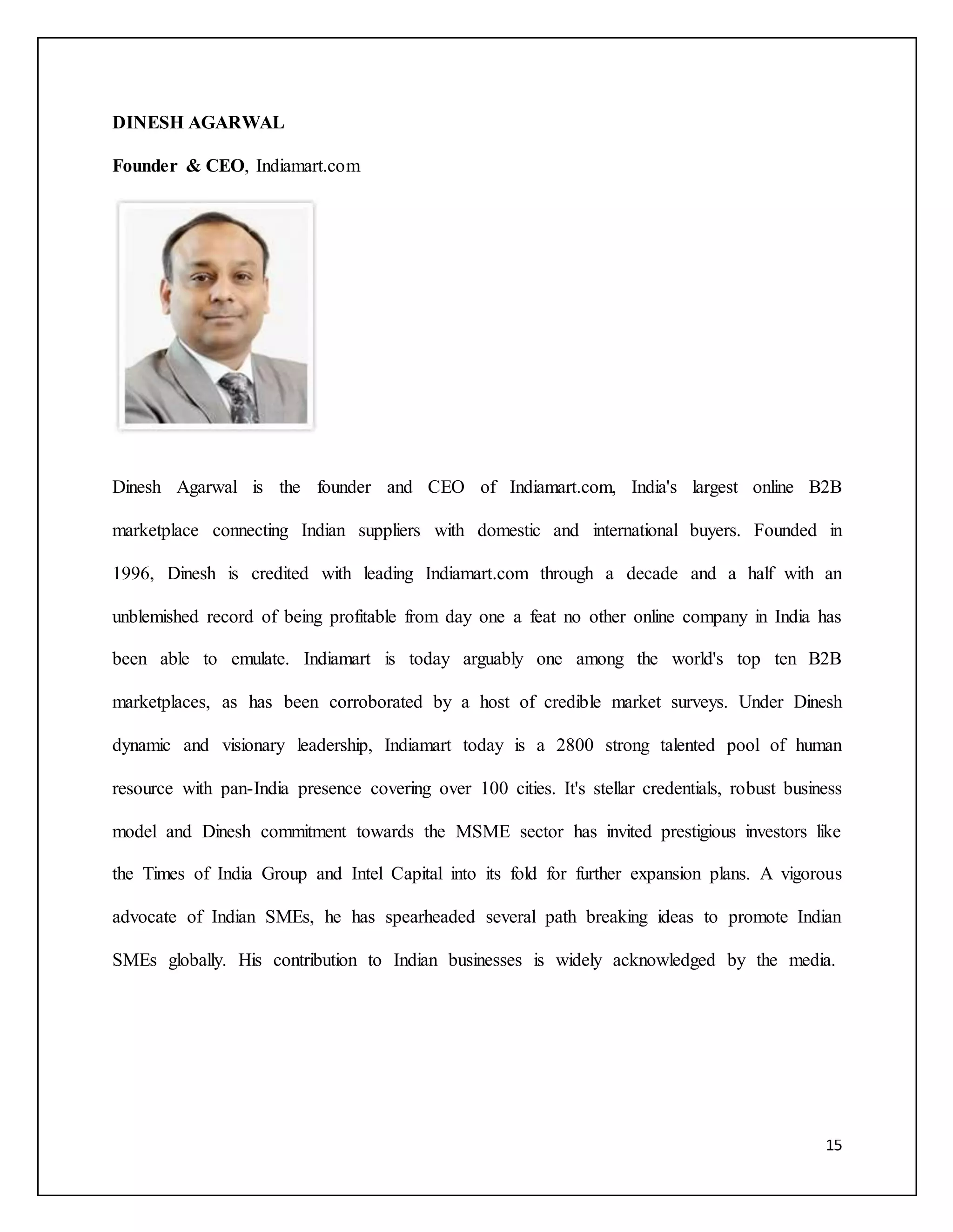 15 
DINESH AGARWAL 
Founder & CEO, Indiamart.com 
Dinesh Agarwal is the founder and CEO of Indiamart.com, India's largest online B2B 
marketplace connecting Indian suppliers with domestic and international buyers. Founded in 
1996, Dinesh is credited with leading Indiamart.com through a decade and a half with an 
unblemished record of being profitable from day one a feat no other online company in India has 
been able to emulate. Indiamart is today arguably one among the world's top ten B2B 
marketplaces, as has been corroborated by a host of credible market surveys. Under Dinesh 
dynamic and visionary leadership, Indiamart today is a 2800 strong talented pool of human 
resource with pan-India presence covering over 100 cities. It's stellar credentials, robust business 
model and Dinesh commitment towards the MSME sector has invited prestigious investors like 
the Times of India Group and Intel Capital into its fold for further expansion plans. A vigorous 
advocate of Indian SMEs, he has spearheaded several path breaking ideas to promote Indian 
SMEs globally. His contribution to Indian businesses is widely acknowledged by the media. 
 