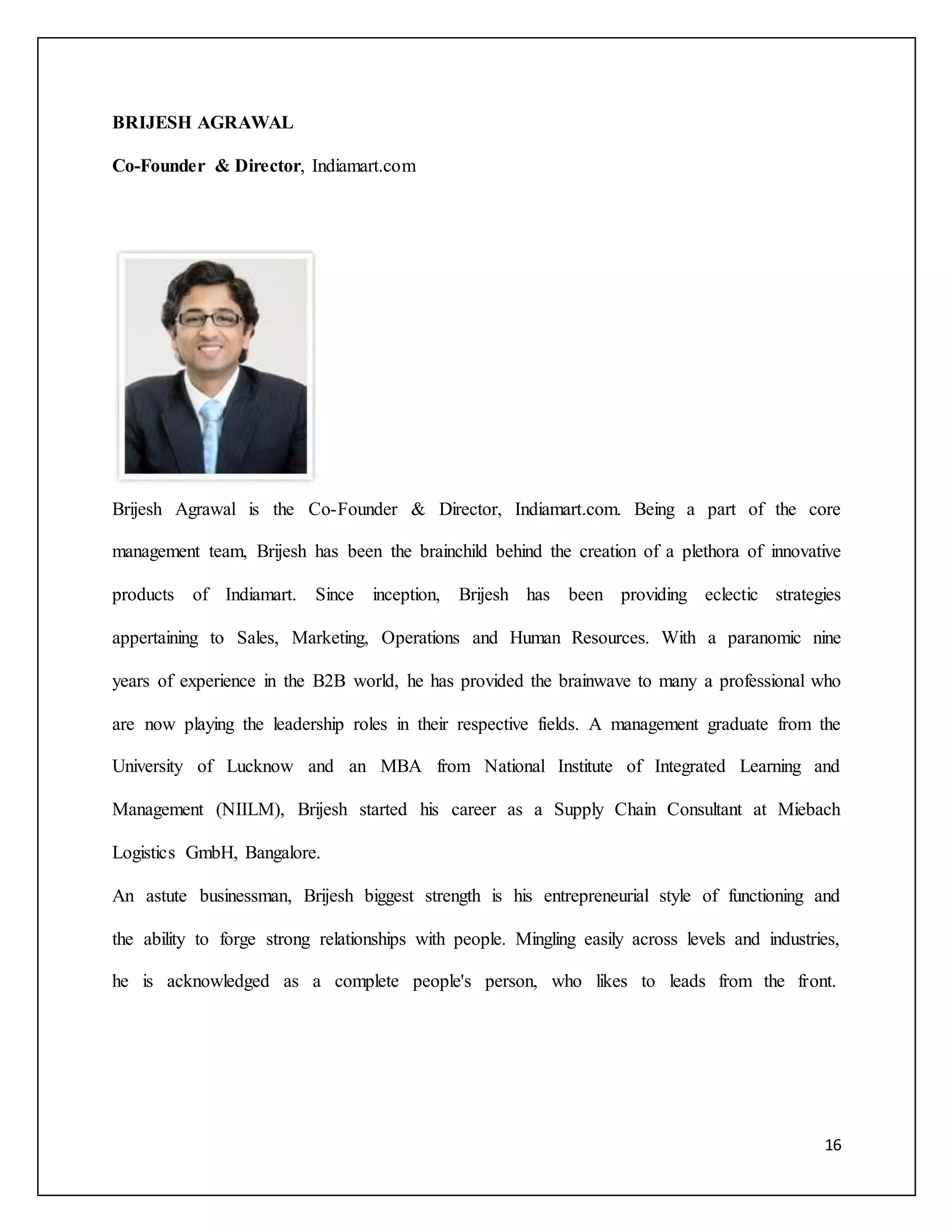 16 
BRIJESH AGRAWAL 
Co-Founder & Director, Indiamart.com 
Brijesh Agrawal is the Co-Founder & Director, Indiamart.com. Being a part of the core 
management team, Brijesh has been the brainchild behind the creation of a plethora of innovative 
products of Indiamart. Since inception, Brijesh has been providing eclectic strategies 
appertaining to Sales, Marketing, Operations and Human Resources. With a paranomic nine 
years of experience in the B2B world, he has provided the brainwave to many a professional who 
are now playing the leadership roles in their respective fields. A management graduate from the 
University of Lucknow and an MBA from National Institute of Integrated Learning and 
Management (NIILM), Brijesh started his career as a Supply Chain Consultant at Miebach 
Logistics GmbH, Bangalore. 
An astute businessman, Brijesh biggest strength is his entrepreneurial style of functioning and 
the ability to forge strong relationships with people. Mingling easily across levels and industries, 
he is acknowledged as a complete people's person, who likes to leads from the front. 
 