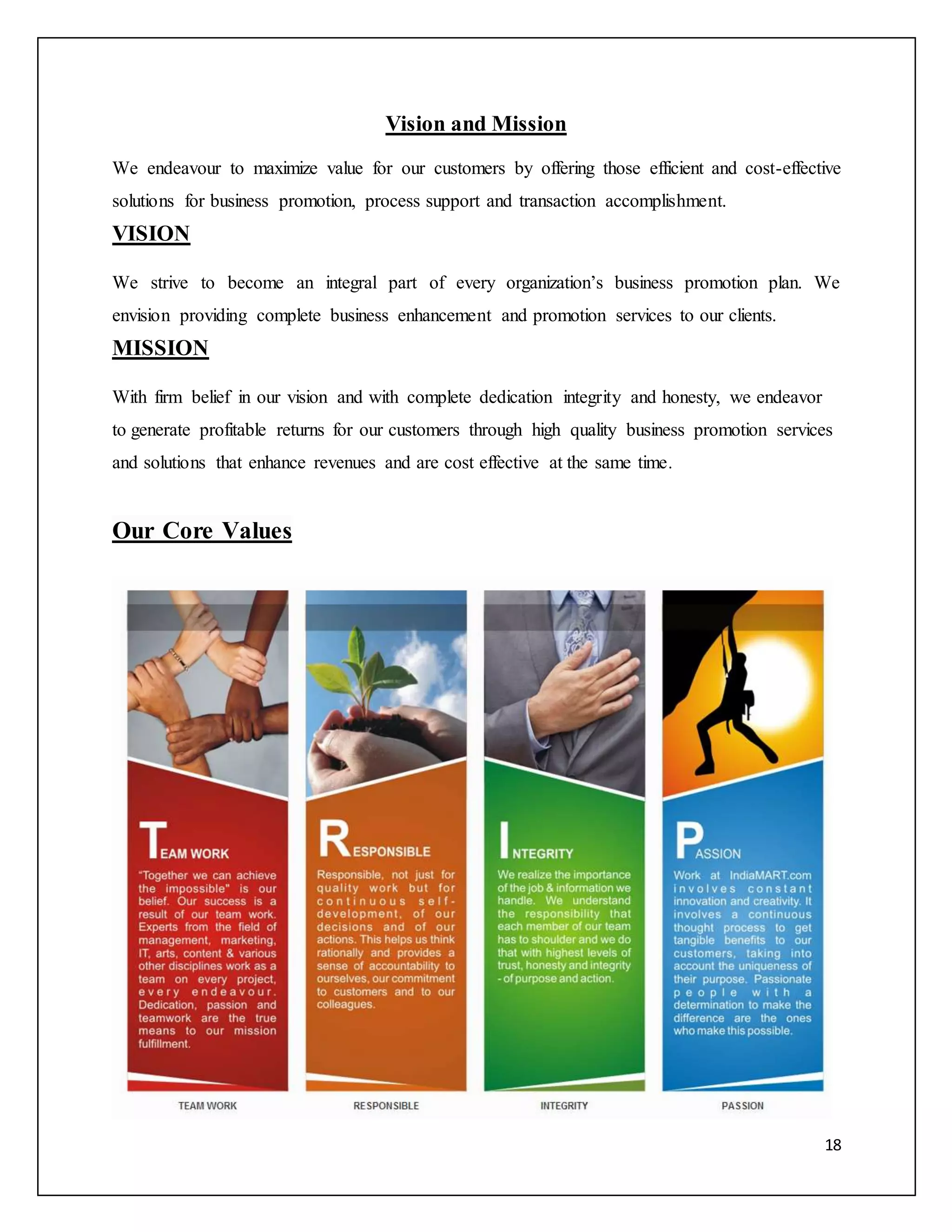 18 
Vision and Mission 
We endeavour to maximize value for our customers by offering those efficient and cost-effective 
solutions for business promotion, process support and transaction accomplishment. 
VISION 
We strive to become an integral part of every organization’s business promotion plan. We 
envision providing complete business enhancement and promotion services to our clients. 
MISSION 
With firm belief in our vision and with complete dedication integrity and honesty, we endeavor 
to generate profitable returns for our customers through high quality business promotion services 
and solutions that enhance revenues and are cost effective at the same time. 
Our Core Values 
 