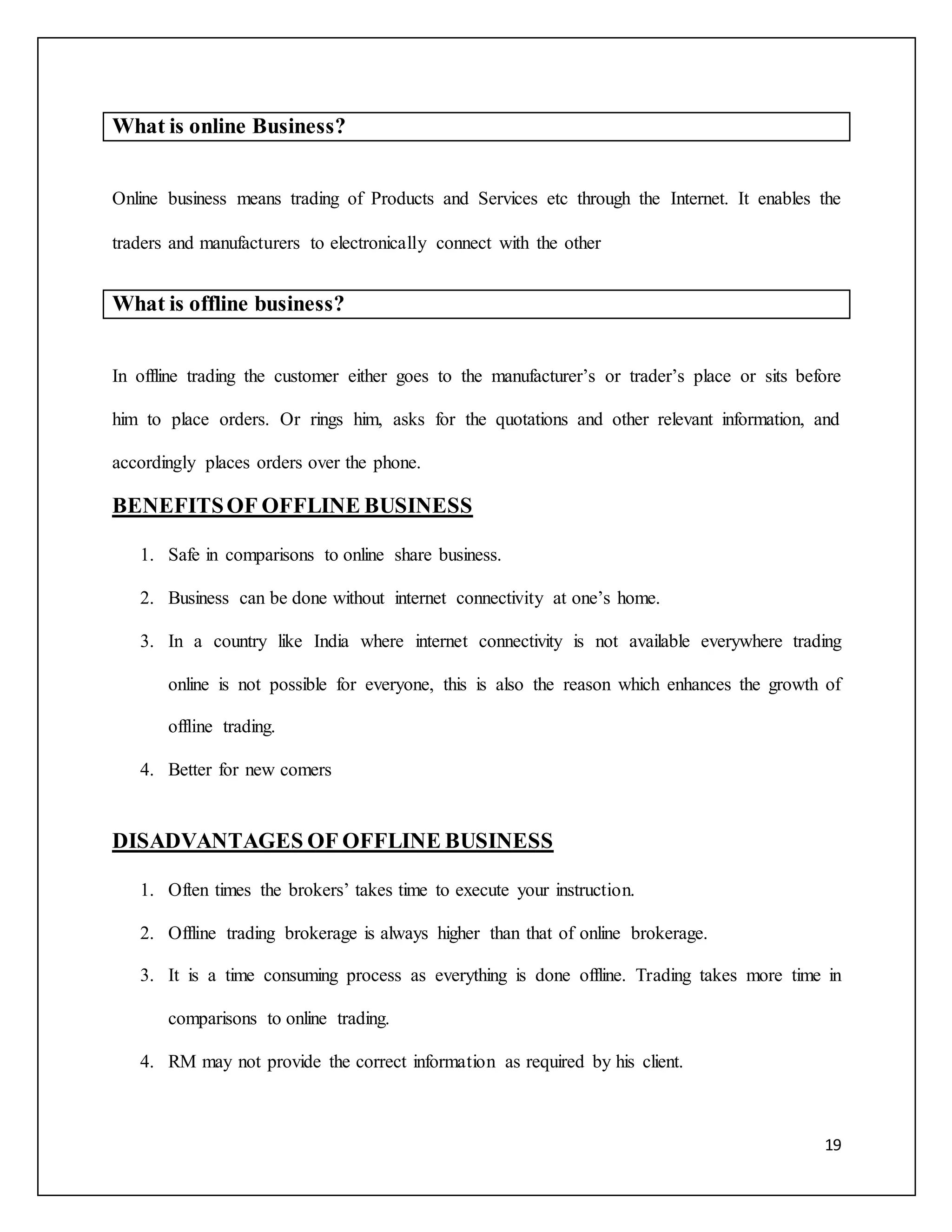 19 
What is online Business? 
Online business means trading of Products and Services etc through the Internet. It enables the 
traders and manufacturers to electronically connect with the other 
What is offline business? 
In offline trading the customer either goes to the manufacturer’s or trader’s place or sits before 
him to place orders. Or rings him, asks for the quotations and other relevant information, and 
accordingly places orders over the phone. 
BENEFITS OF OFFLINE BUSINESS 
1. Safe in comparisons to online share business. 
2. Business can be done without internet connectivity at one’s home. 
3. In a country like India where internet connectivity is not available everywhere trading 
online is not possible for everyone, this is also the reason which enhances the growth of 
offline trading. 
4. Better for new comers 
DISADVANTAGES OF OFFLINE BUSINESS 
1. Often times the brokers’ takes time to execute your instruction. 
2. Offline trading brokerage is always higher than that of online brokerage. 
3. It is a time consuming process as everything is done offline. Trading takes more time in 
comparisons to online trading. 
4. RM may not provide the correct information as required by his client. 
 