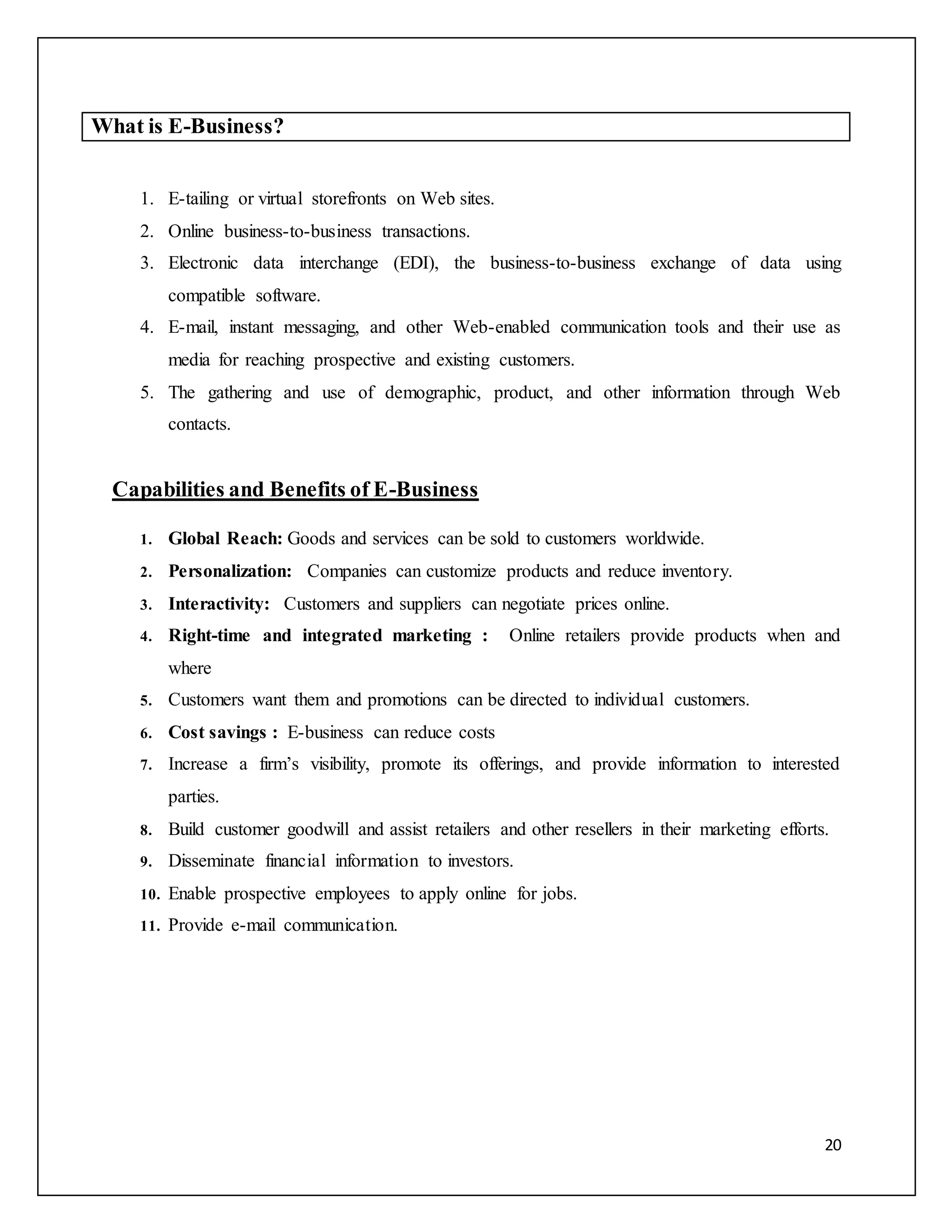 20 
What is E-Business? 
1. E-tailing or virtual storefronts on Web sites. 
2. Online business-to-business transactions. 
3. Electronic data interchange (EDI), the business-to-business exchange of data using 
compatible software. 
4. E-mail, instant messaging, and other Web-enabled communication tools and their use as 
media for reaching prospective and existing customers. 
5. The gathering and use of demographic, product, and other information through Web 
contacts. 
Capabilities and Benefits of E-Business 
1. Global Reach: Goods and services can be sold to customers worldwide. 
2. Personalization: Companies can customize products and reduce inventory. 
3. Interactivity: Customers and suppliers can negotiate prices online. 
4. Right-time and integrated marketing : Online retailers provide products when and 
where 
5. Customers want them and promotions can be directed to individual customers. 
6. Cost savings : E-business can reduce costs 
7. Increase a firm’s visibility, promote its offerings, and provide information to interested 
parties. 
8. Build customer goodwill and assist retailers and other resellers in their marketing efforts. 
9. Disseminate financial information to investors. 
10. Enable prospective employees to apply online for jobs. 
11. Provide e-mail communication. 
 