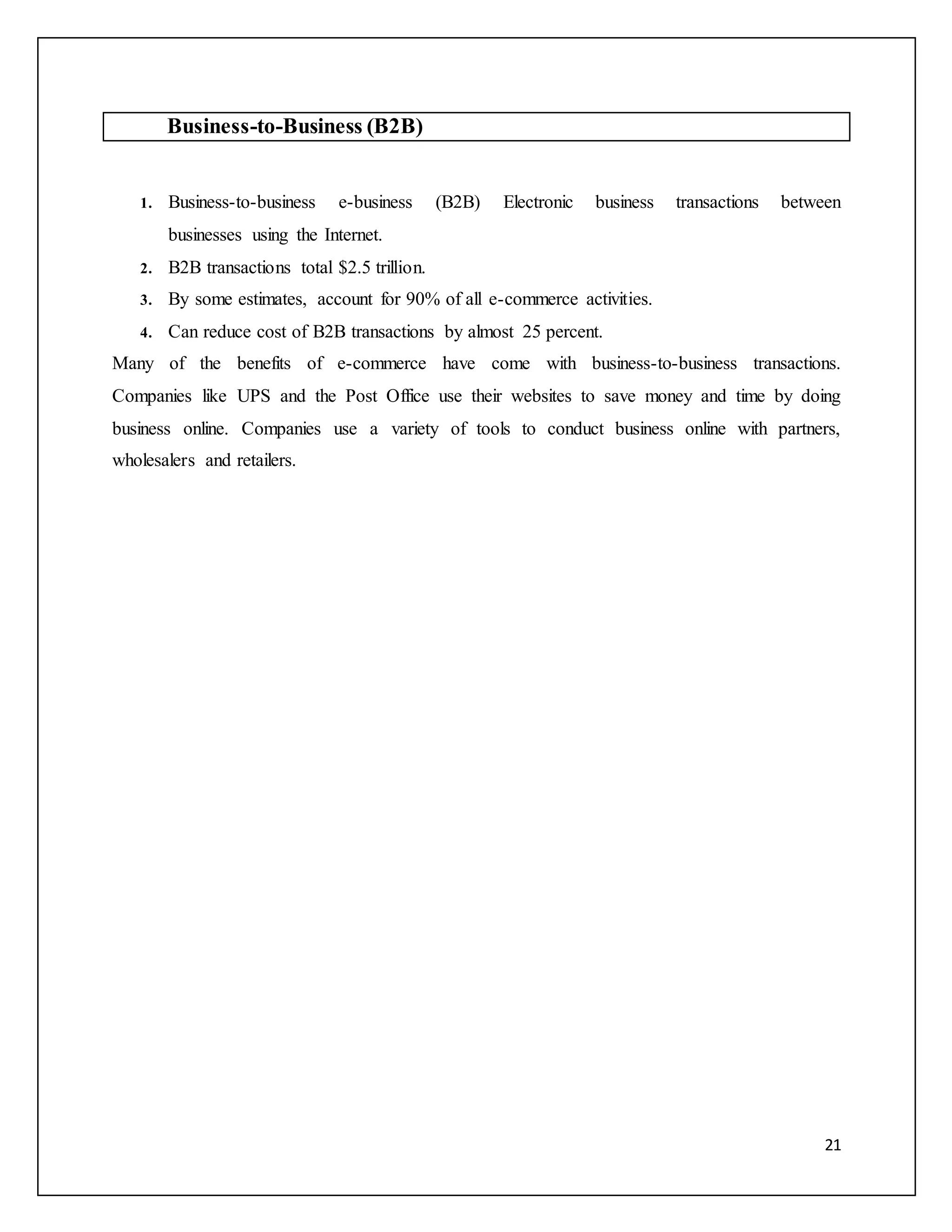 21 
Business-to-Business (B2B) 
1. Business-to-business e-business (B2B) Electronic business transactions between 
businesses using the Internet. 
2. B2B transactions total $2.5 trillion. 
3. By some estimates, account for 90% of all e-commerce activities. 
4. Can reduce cost of B2B transactions by almost 25 percent. 
Many of the benefits of e-commerce have come with business-to-business transactions. 
Companies like UPS and the Post Office use their websites to save money and time by doing 
business online. Companies use a variety of tools to conduct business online with partners, 
wholesalers and retailers. 
 