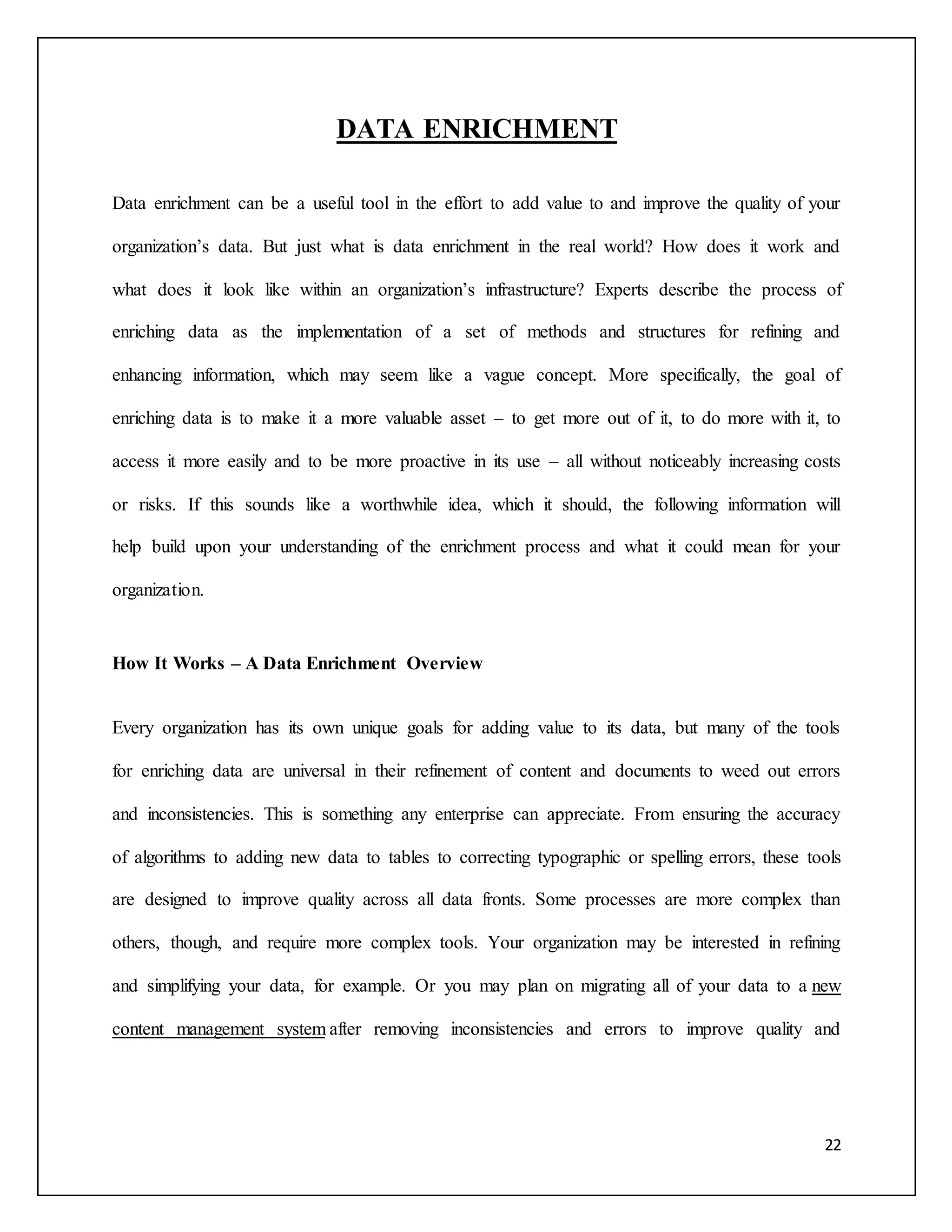 22 
DATA ENRICHMENT 
Data enrichment can be a useful tool in the effort to add value to and improve the quality of your 
organization’s data. But just what is data enrichment in the real world? How does it work and 
what does it look like within an organization’s infrastructure? Experts describe the process of 
enriching data as the implementation of a set of methods and structures for refining and 
enhancing information, which may seem like a vague concept. More specifically, the goal of 
enriching data is to make it a more valuable asset – to get more out of it, to do more with it, to 
access it more easily and to be more proactive in its use – all without noticeably increasing costs 
or risks. If this sounds like a worthwhile idea, which it should, the following information will 
help build upon your understanding of the enrichment process and what it could mean for your 
organization. 
How It Works – A Data Enrichment Overview 
Every organization has its own unique goals for adding value to its data, but many of the tools 
for enriching data are universal in their refinement of content and documents to weed out errors 
and inconsistencies. This is something any enterprise can appreciate. From ensuring the accuracy 
of algorithms to adding new data to tables to correcting typographic or spelling errors, these tools 
are designed to improve quality across all data fronts. Some processes are more complex than 
others, though, and require more complex tools. Your organization may be interested in refining 
and simplifying your data, for example. Or you may plan on migrating all of your data to a new 
content management system after removing inconsistencies and errors to improve quality and 
 