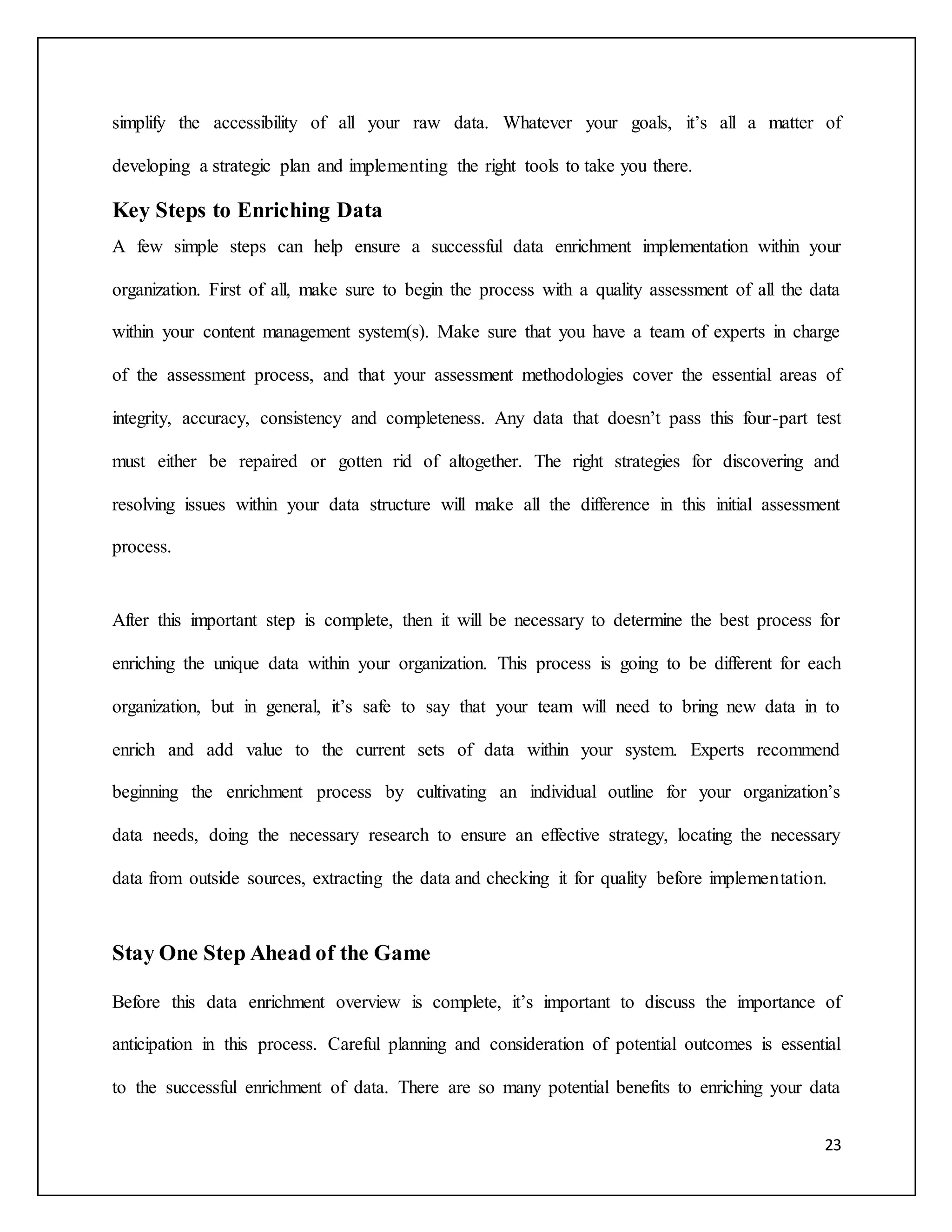 simplify the accessibility of all your raw data. Whatever your goals, it’s all a matter of 
23 
developing a strategic plan and implementing the right tools to take you there. 
Key Steps to Enriching Data 
A few simple steps can help ensure a successful data enrichment implementation within your 
organization. First of all, make sure to begin the process with a quality assessment of all the data 
within your content management system(s). Make sure that you have a team of experts in charge 
of the assessment process, and that your assessment methodologies cover the essential areas of 
integrity, accuracy, consistency and completeness. Any data that doesn’t pass this four-part test 
must either be repaired or gotten rid of altogether. The right strategies for discovering and 
resolving issues within your data structure will make all the difference in this initial assessment 
process. 
After this important step is complete, then it will be necessary to determine the best process for 
enriching the unique data within your organization. This process is going to be different for each 
organization, but in general, it’s safe to say that your team will need to bring new data in to 
enrich and add value to the current sets of data within your system. Experts recommend 
beginning the enrichment process by cultivating an individual outline for your organization’s 
data needs, doing the necessary research to ensure an effective strategy, locating the necessary 
data from outside sources, extracting the data and checking it for quality before implementation. 
Stay One Step Ahead of the Game 
Before this data enrichment overview is complete, it’s important to discuss the importance of 
anticipation in this process. Careful planning and consideration of potential outcomes is essential 
to the successful enrichment of data. There are so many potential benefits to enriching your data 
 
