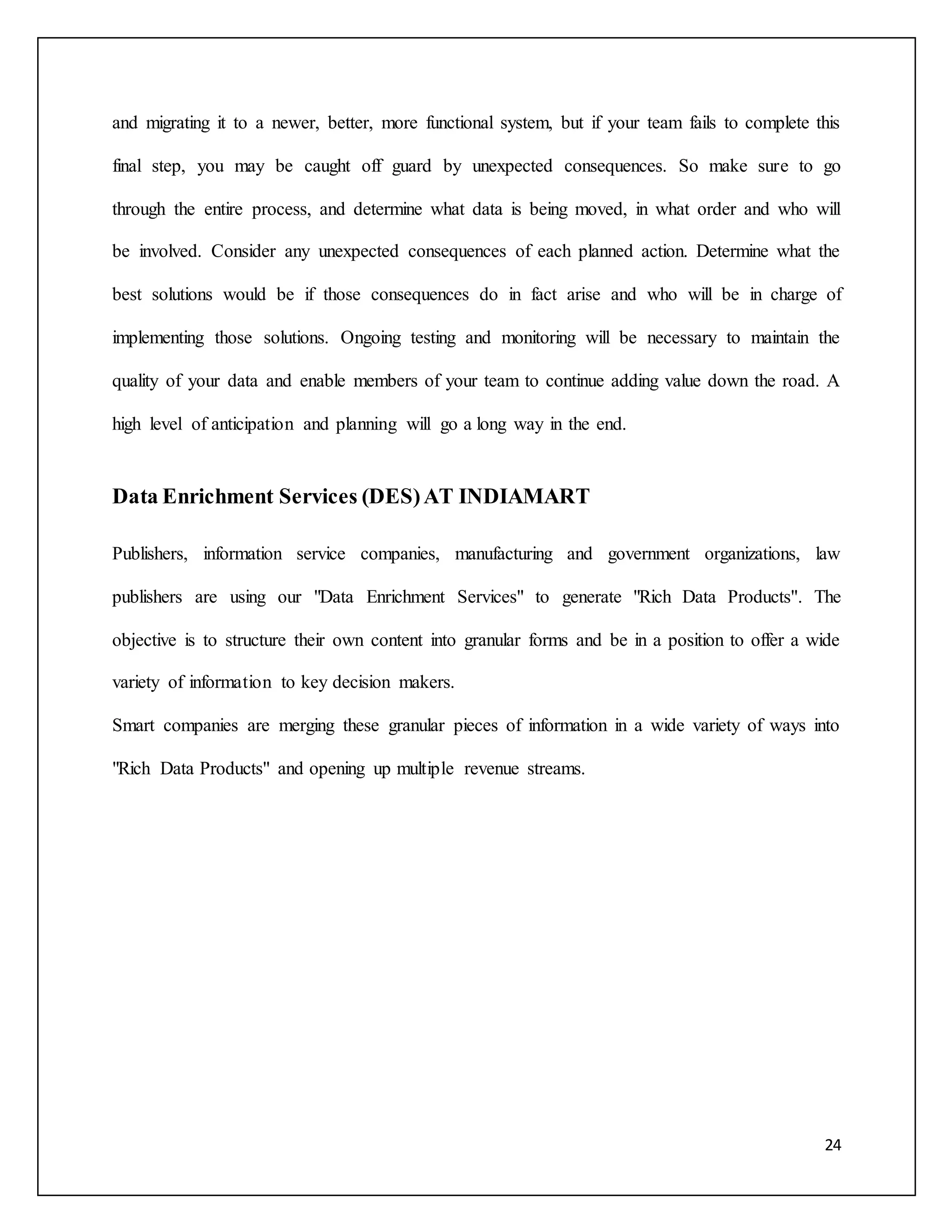 and migrating it to a newer, better, more functional system, but if your team fails to complete this 
final step, you may be caught off guard by unexpected consequences. So make sure to go 
through the entire process, and determine what data is being moved, in what order and who will 
be involved. Consider any unexpected consequences of each planned action. Determine what the 
best solutions would be if those consequences do in fact arise and who will be in charge of 
implementing those solutions. Ongoing testing and monitoring will be necessary to maintain the 
quality of your data and enable members of your team to continue adding value down the road. A 
24 
high level of anticipation and planning will go a long way in the end. 
Data Enrichment Services (DES) AT INDIAMART 
Publishers, information service companies, manufacturing and government organizations, law 
publishers are using our "Data Enrichment Services" to generate "Rich Data Products". The 
objective is to structure their own content into granular forms and be in a position to offer a wide 
variety of information to key decision makers. 
Smart companies are merging these granular pieces of information in a wide variety of ways into 
"Rich Data Products" and opening up multiple revenue streams. 
 