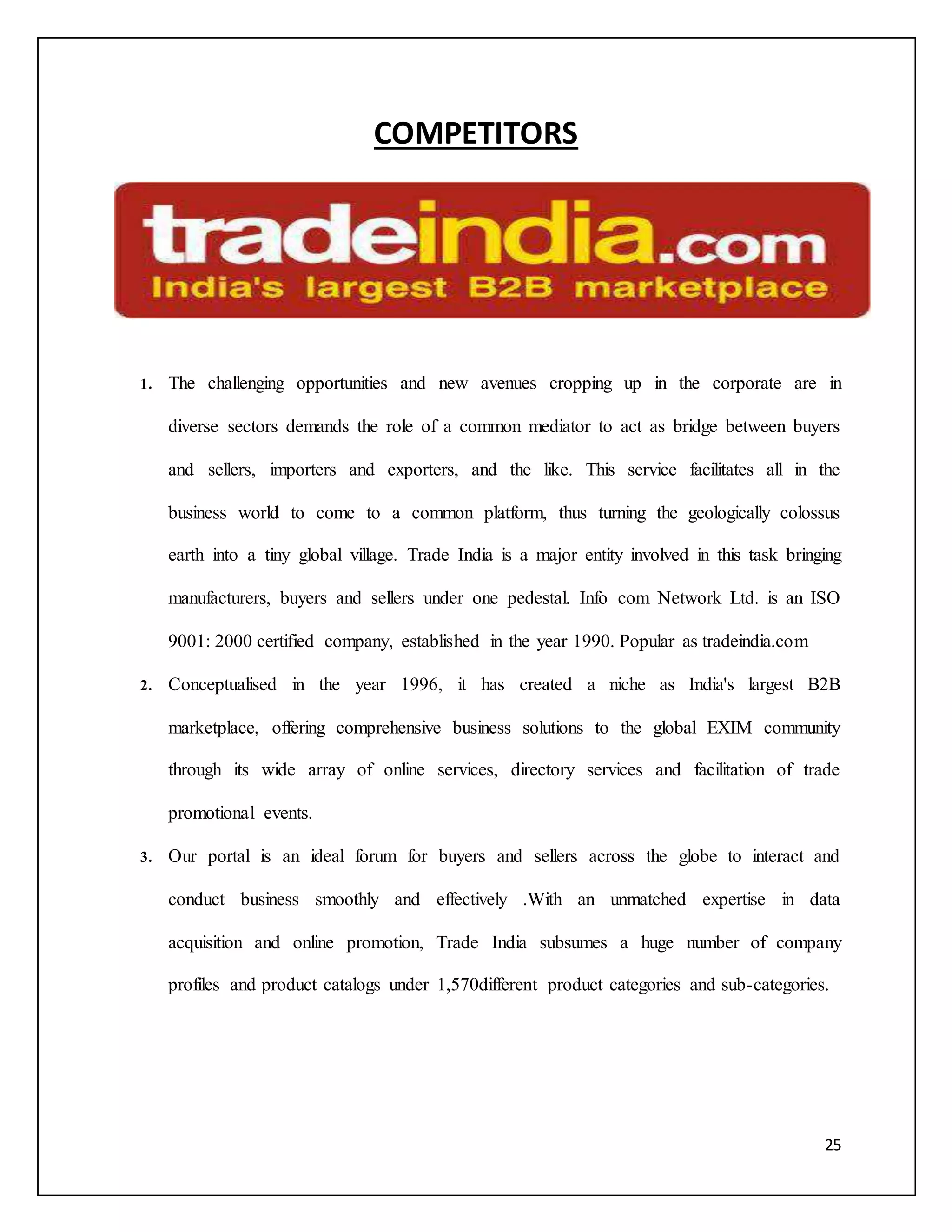 25 
COMPETITORS 
1. The challenging opportunities and new avenues cropping up in the corporate are in 
diverse sectors demands the role of a common mediator to act as bridge between buyers 
and sellers, importers and exporters, and the like. This service facilitates all in the 
business world to come to a common platform, thus turning the geologically colossus 
earth into a tiny global village. Trade India is a major entity involved in this task bringing 
manufacturers, buyers and sellers under one pedestal. Info com Network Ltd. is an ISO 
9001: 2000 certified company, established in the year 1990. Popular as tradeindia.com 
2. Conceptualised in the year 1996, it has created a niche as India's largest B2B 
marketplace, offering comprehensive business solutions to the global EXIM community 
through its wide array of online services, directory services and facilitation of trade 
promotional events. 
3. Our portal is an ideal forum for buyers and sellers across the globe to interact and 
conduct business smoothly and effectively .With an unmatched expertise in data 
acquisition and online promotion, Trade India subsumes a huge number of company 
profiles and product catalogs under 1,570different product categories and sub-categories. 
 