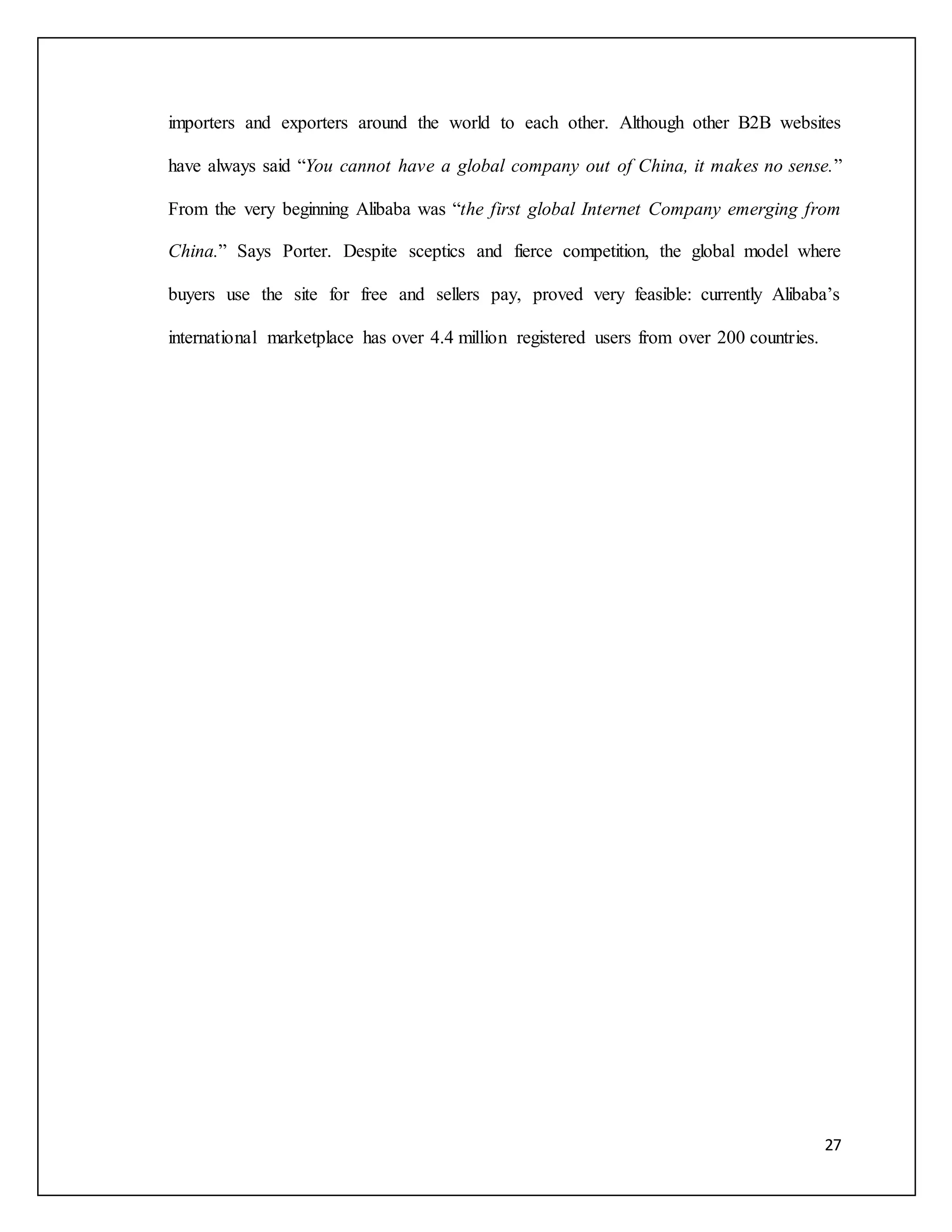 importers and exporters around the world to each other. Although other B2B websites 
have always said “You cannot have a global company out of China, it makes no sense.” 
From the very beginning Alibaba was “the first global Internet Company emerging from 
China.” Says Porter. Despite sceptics and fierce competition, the global model where 
buyers use the site for free and sellers pay, proved very feasible: currently Alibaba’s 
27 
international marketplace has over 4.4 million registered users from over 200 countries. 
 