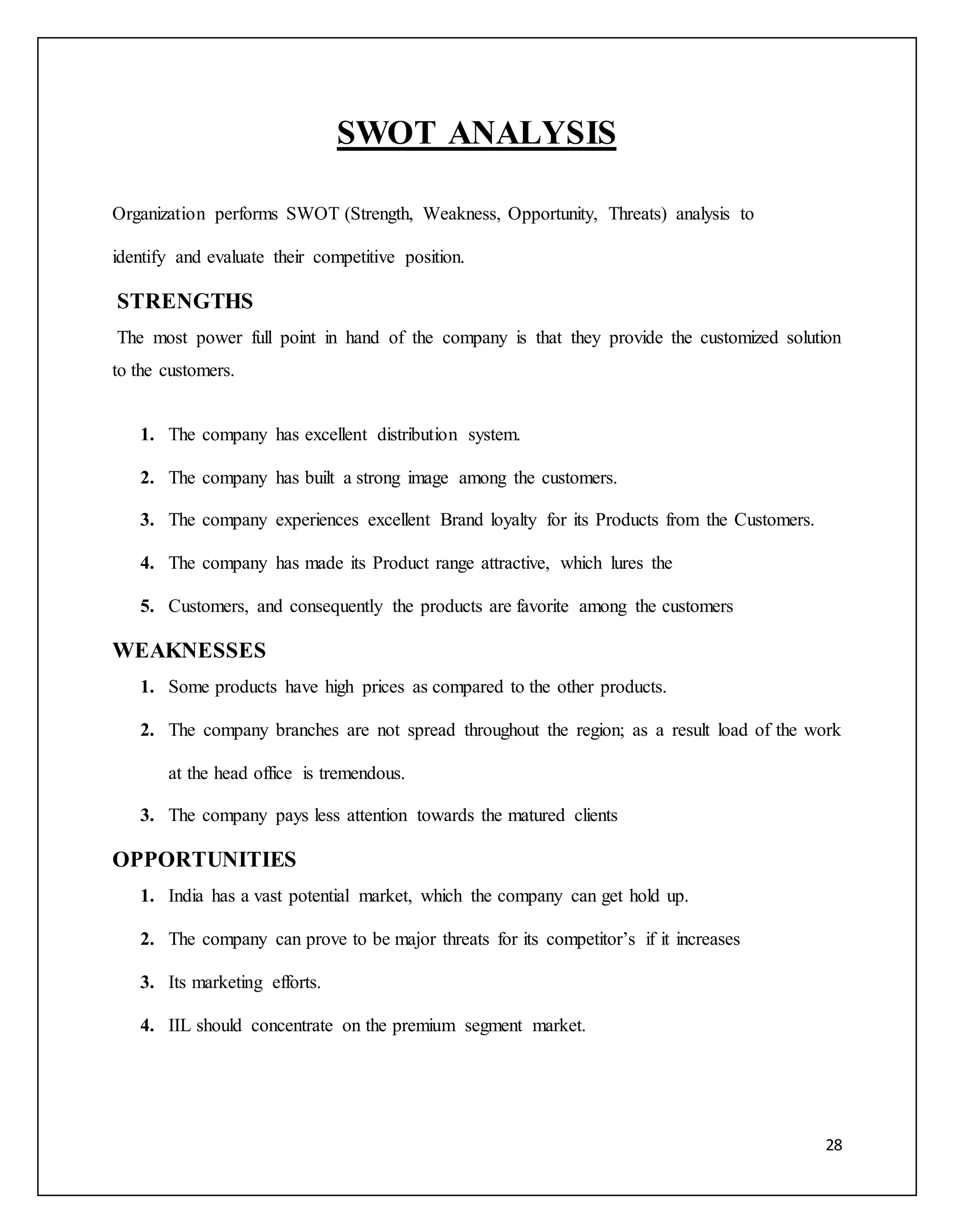 28 
SWOT ANALYSIS 
Organization performs SWOT (Strength, Weakness, Opportunity, Threats) analysis to 
identify and evaluate their competitive position. 
STRENGTHS 
The most power full point in hand of the company is that they provide the customized solution 
to the customers. 
1. The company has excellent distribution system. 
2. The company has built a strong image among the customers. 
3. The company experiences excellent Brand loyalty for its Products from the Customers. 
4. The company has made its Product range attractive, which lures the 
5. Customers, and consequently the products are favorite among the customers 
WEAKNESSES 
1. Some products have high prices as compared to the other products. 
2. The company branches are not spread throughout the region; as a result load of the work 
at the head office is tremendous. 
3. The company pays less attention towards the matured clients 
OPPORTUNITIES 
1. India has a vast potential market, which the company can get hold up. 
2. The company can prove to be major threats for its competitor’s if it increases 
3. Its marketing efforts. 
4. IIL should concentrate on the premium segment market. 
 