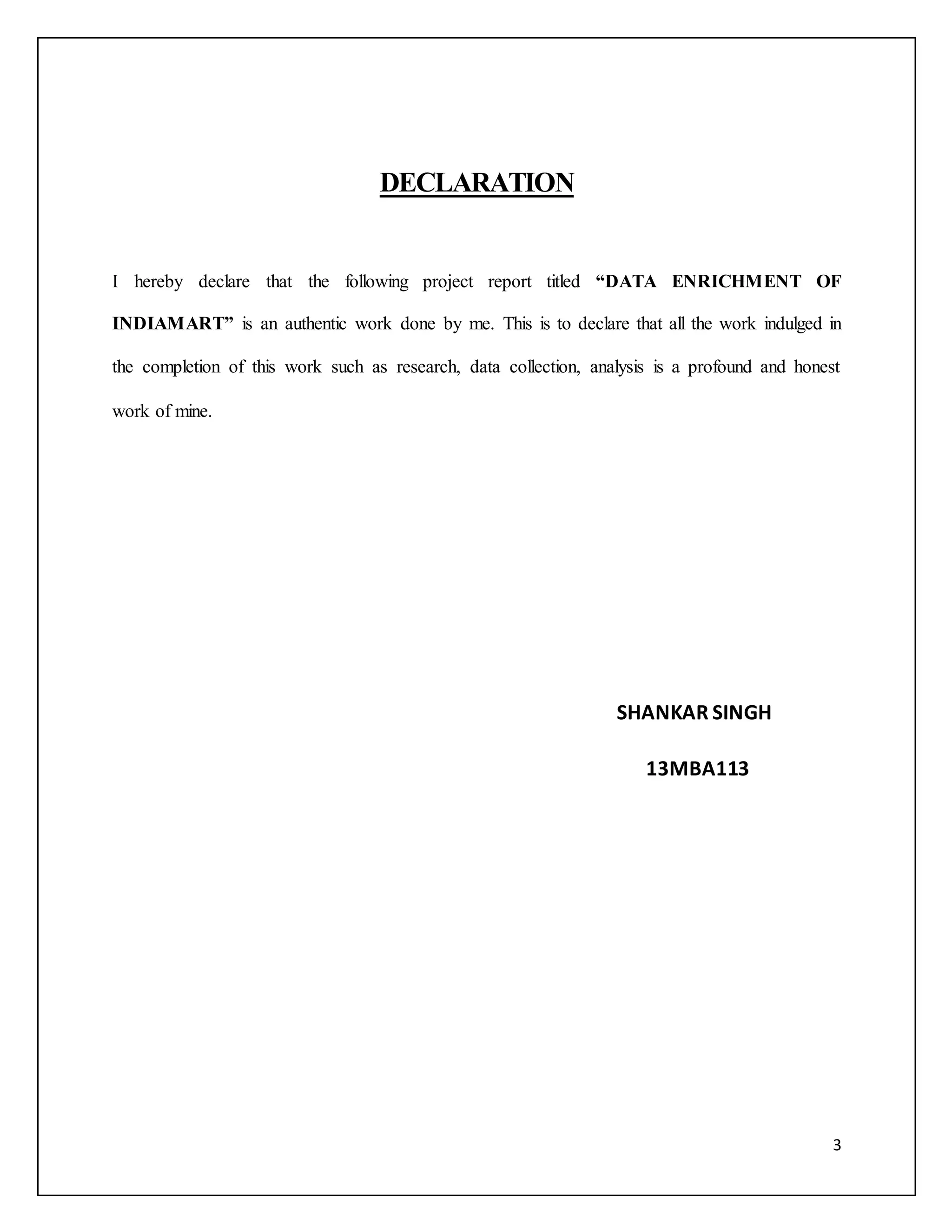 3 
DECLARATION 
I hereby declare that the following project report titled “DATA ENRICHMENT OF 
INDIAMART” is an authentic work done by me. This is to declare that all the work indulged in 
the completion of this work such as research, data collection, analysis is a profound and honest 
work of mine. 
SHANKAR SINGH 
13MBA113 
 