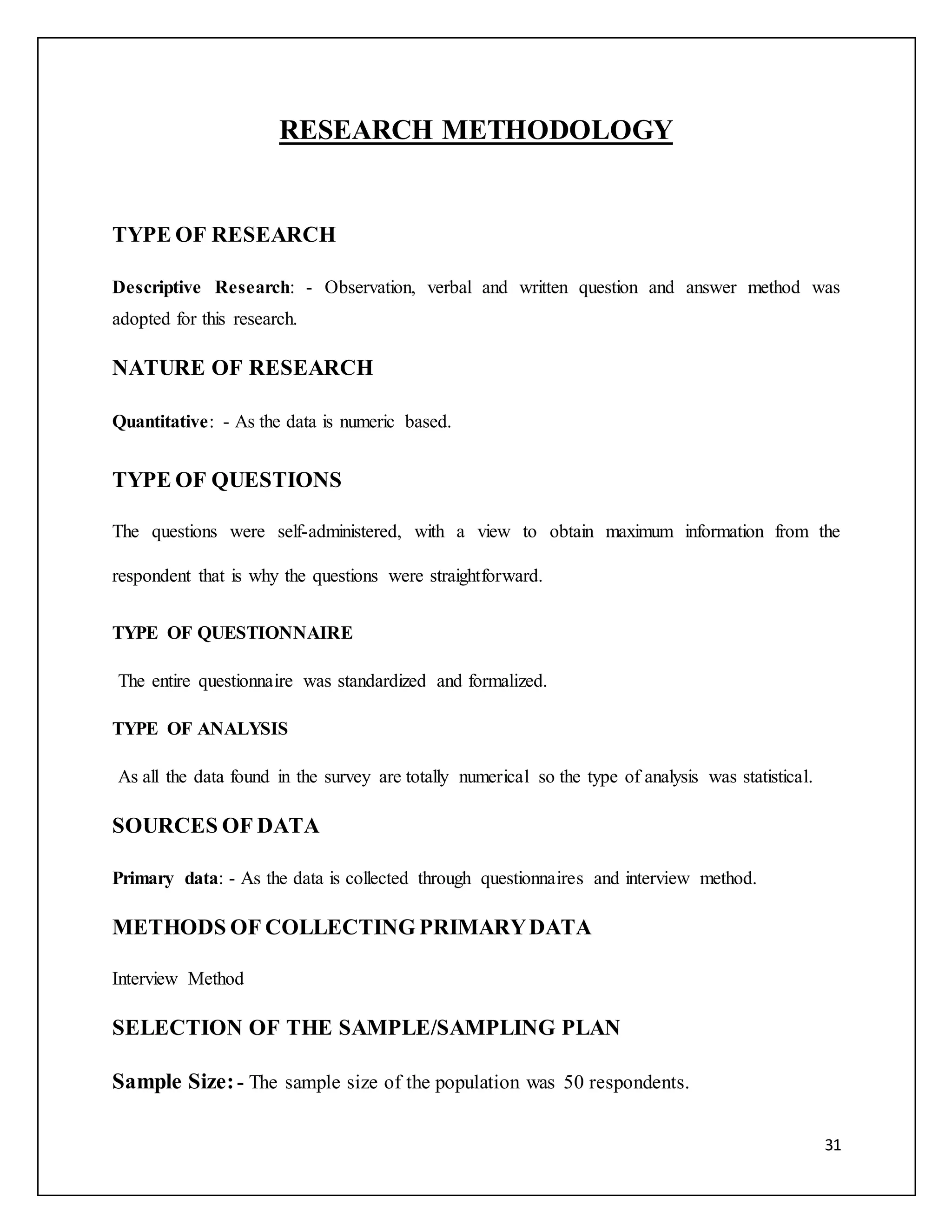 31 
RESEARCH METHODOLOGY 
TYPE OF RESEARCH 
Descriptive Research: - Observation, verbal and written question and answer method was 
adopted for this research. 
NATURE OF RESEARCH 
Quantitative: - As the data is numeric based. 
TYPE OF QUESTIONS 
The questions were self-administered, with a view to obtain maximum information from the 
respondent that is why the questions were straightforward. 
TYPE OF QUESTIONNAIRE 
The entire questionnaire was standardized and formalized. 
TYPE OF ANALYSIS 
As all the data found in the survey are totally numerical so the type of analysis was statistical. 
SOURCES OF DATA 
Primary data: - As the data is collected through questionnaires and interview method. 
METHODS OF COLLECTING PRIMARY DATA 
Interview Method 
SELECTION OF THE SAMPLE/SAMPLING PLAN 
Sample Size: - The sample size of the population was 50 respondents. 
 