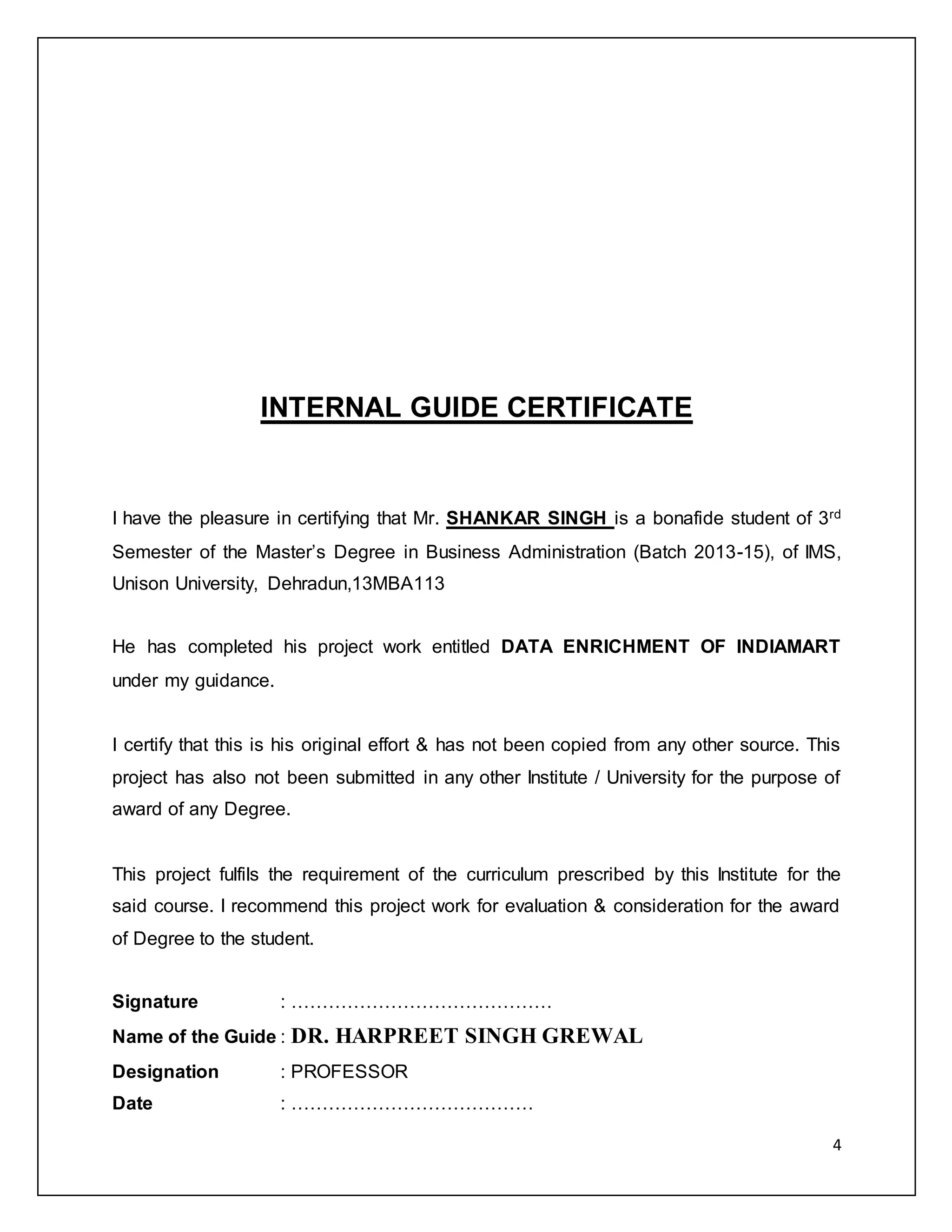 4 
INTERNAL GUIDE CERTIFICATE 
I have the pleasure in certifying that Mr. SHANKAR SINGH is a bonafide student of 3rd 
Semester of the Master’s Degree in Business Administration (Batch 2013-15), of IMS, 
Unison University, Dehradun,13MBA113 
He has completed his project work entitled DATA ENRICHMENT OF INDIAMART 
under my guidance. 
I certify that this is his original effort & has not been copied from any other source. This 
project has also not been submitted in any other Institute / University for the purpose of 
award of any Degree. 
This project fulfils the requirement of the curriculum prescribed by this Institute for the 
said course. I recommend this project work for evaluation & consideration for the award 
of Degree to the student. 
Signature : …………………………………… 
Name of the Guide : DR. HARPREET SINGH GREWAL 
Designation : PROFESSOR 
Date : ………………………………… 
 