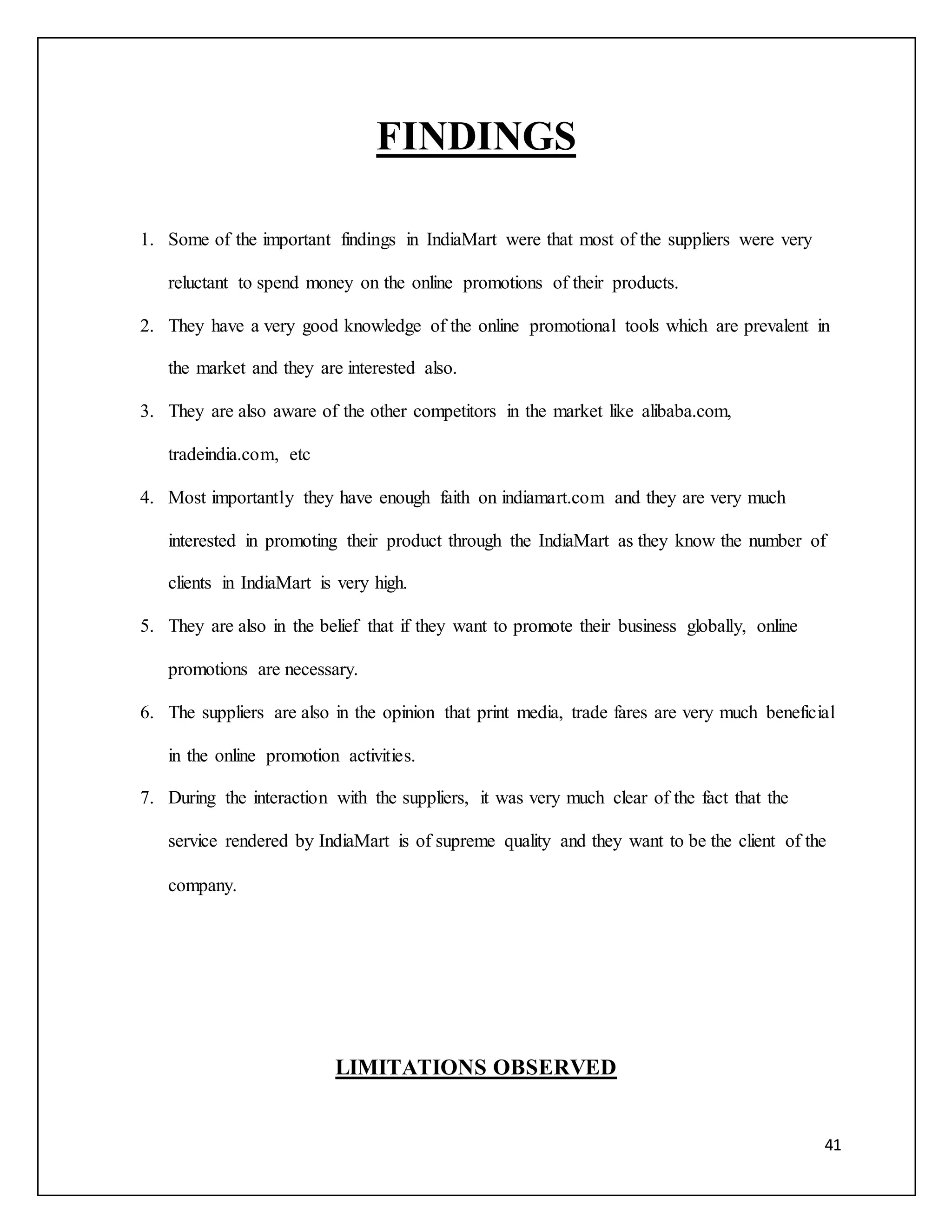 41 
FINDINGS 
1. Some of the important findings in IndiaMart were that most of the suppliers were very 
reluctant to spend money on the online promotions of their products. 
2. They have a very good knowledge of the online promotional tools which are prevalent in 
the market and they are interested also. 
3. They are also aware of the other competitors in the market like alibaba.com, 
tradeindia.com, etc 
4. Most importantly they have enough faith on indiamart.com and they are very much 
interested in promoting their product through the IndiaMart as they know the number of 
clients in IndiaMart is very high. 
5. They are also in the belief that if they want to promote their business globally, online 
promotions are necessary. 
6. The suppliers are also in the opinion that print media, trade fares are very much beneficial 
in the online promotion activities. 
7. During the interaction with the suppliers, it was very much clear of the fact that the 
service rendered by IndiaMart is of supreme quality and they want to be the client of the 
company. 
LIMITATIONS OBSERVED 
 
