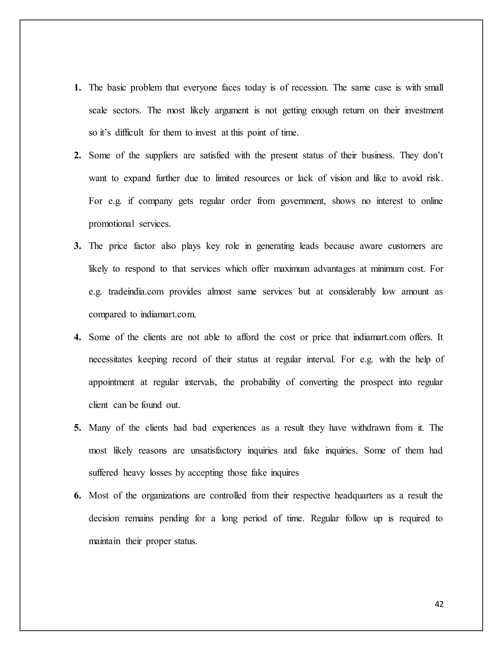 1. The basic problem that everyone faces today is of recession. The same case is with small 
scale sectors. The most likely argument is not getting enough return on their investment 
42 
so it’s difficult for them to invest at this point of time. 
2. Some of the suppliers are satisfied with the present status of their business. They don’t 
want to expand further due to limited resources or lack of vision and like to avoid risk. 
For e.g. if company gets regular order from government, shows no interest to online 
promotional services. 
3. The price factor also plays key role in generating leads because aware customers are 
likely to respond to that services which offer maximum advantages at minimum cost. For 
e.g. tradeindia.com provides almost same services but at considerably low amount as 
compared to indiamart.com. 
4. Some of the clients are not able to afford the cost or price that indiamart.com offers. It 
necessitates keeping record of their status at regular interval. For e.g. with the help of 
appointment at regular intervals, the probability of converting the prospect into regular 
client can be found out. 
5. Many of the clients had bad experiences as a result they have withdrawn from it. The 
most likely reasons are unsatisfactory inquiries and fake inquiries. Some of them had 
suffered heavy losses by accepting those fake inquires 
6. Most of the organizations are controlled from their respective headquarters as a result the 
decision remains pending for a long period of time. Regular follow up is required to 
maintain their proper status. 
 