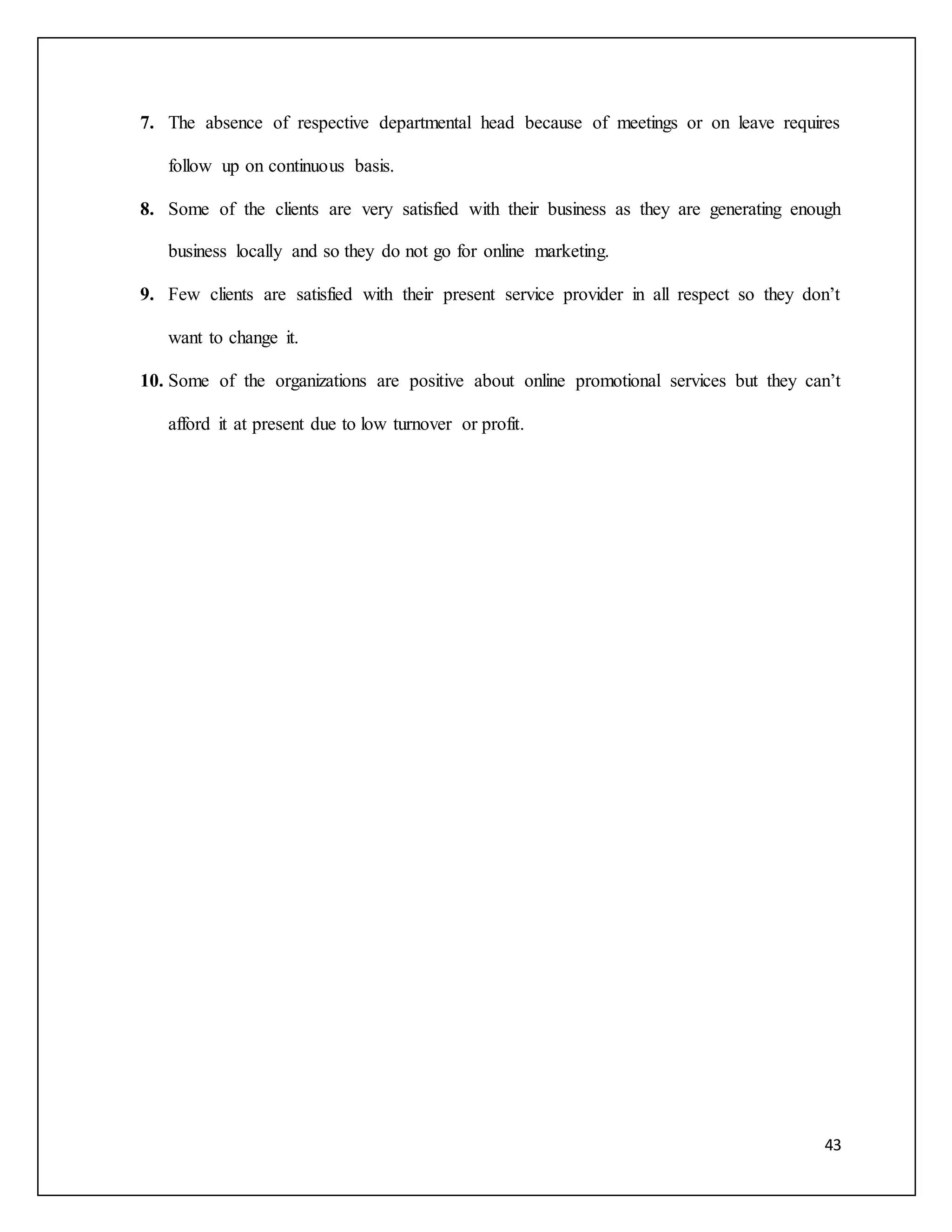 7. The absence of respective departmental head because of meetings or on leave requires 
43 
follow up on continuous basis. 
8. Some of the clients are very satisfied with their business as they are generating enough 
business locally and so they do not go for online marketing. 
9. Few clients are satisfied with their present service provider in all respect so they don’t 
want to change it. 
10. Some of the organizations are positive about online promotional services but they can’t 
afford it at present due to low turnover or profit. 
 