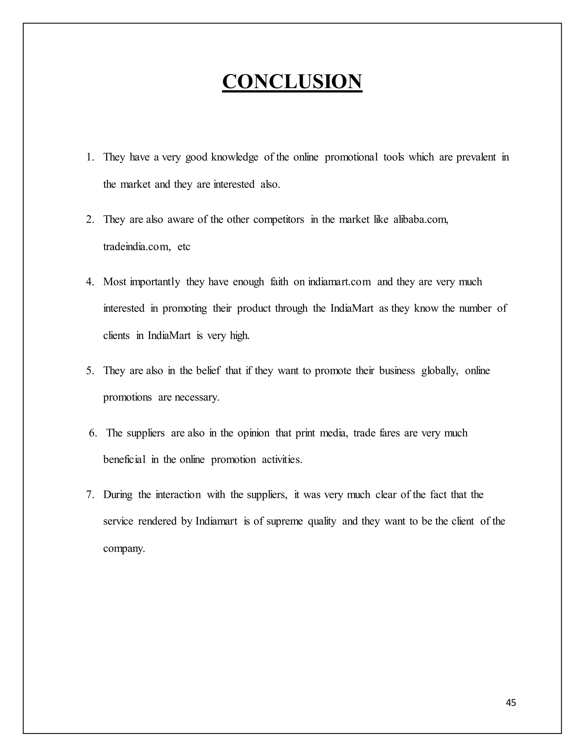 45 
CONCLUSION 
1. They have a very good knowledge of the online promotional tools which are prevalent in 
the market and they are interested also. 
2. They are also aware of the other competitors in the market like alibaba.com, 
tradeindia.com, etc 
4. Most importantly they have enough faith on indiamart.com and they are very much 
interested in promoting their product through the IndiaMart as they know the number of 
clients in IndiaMart is very high. 
5. They are also in the belief that if they want to promote their business globally, online 
promotions are necessary. 
6. The suppliers are also in the opinion that print media, trade fares are very much 
beneficial in the online promotion activities. 
7. During the interaction with the suppliers, it was very much clear of the fact that the 
service rendered by Indiamart is of supreme quality and they want to be the client of the 
company. 
 