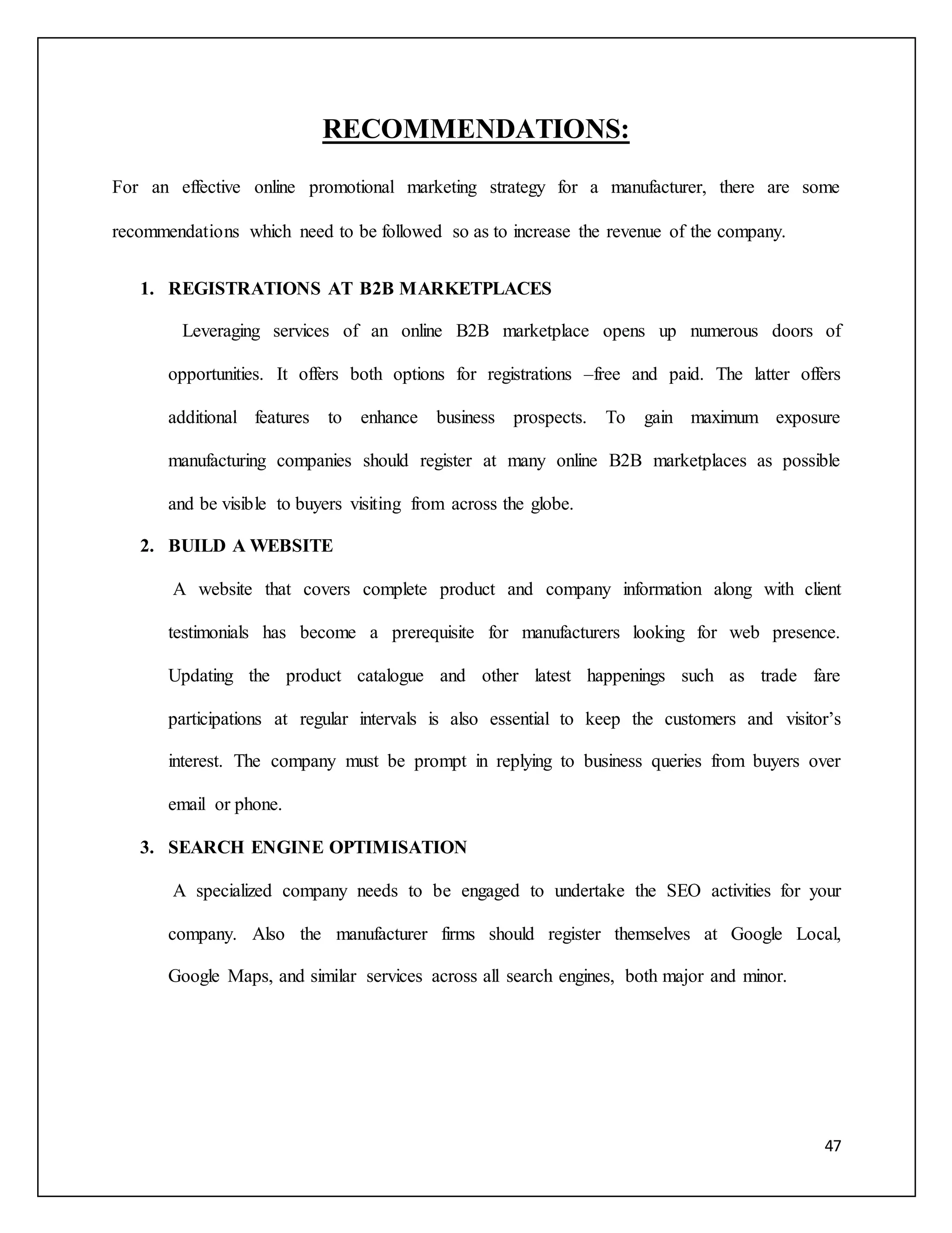 47 
RECOMMENDATIONS: 
For an effective online promotional marketing strategy for a manufacturer, there are some 
recommendations which need to be followed so as to increase the revenue of the company. 
1. REGISTRATIONS AT B2B MARKETPLACES 
Leveraging services of an online B2B marketplace opens up numerous doors of 
opportunities. It offers both options for registrations –free and paid. The latter offers 
additional features to enhance business prospects. To gain maximum exposure 
manufacturing companies should register at many online B2B marketplaces as possible 
and be visible to buyers visiting from across the globe. 
2. BUILD A WEBSITE 
A website that covers complete product and company information along with client 
testimonials has become a prerequisite for manufacturers looking for web presence. 
Updating the product catalogue and other latest happenings such as trade fare 
participations at regular intervals is also essential to keep the customers and visitor’s 
interest. The company must be prompt in replying to business queries from buyers over 
email or phone. 
3. SEARCH ENGINE OPTIMISATION 
A specialized company needs to be engaged to undertake the SEO activities for your 
company. Also the manufacturer firms should register themselves at Google Local, 
Google Maps, and similar services across all search engines, both major and minor. 
 