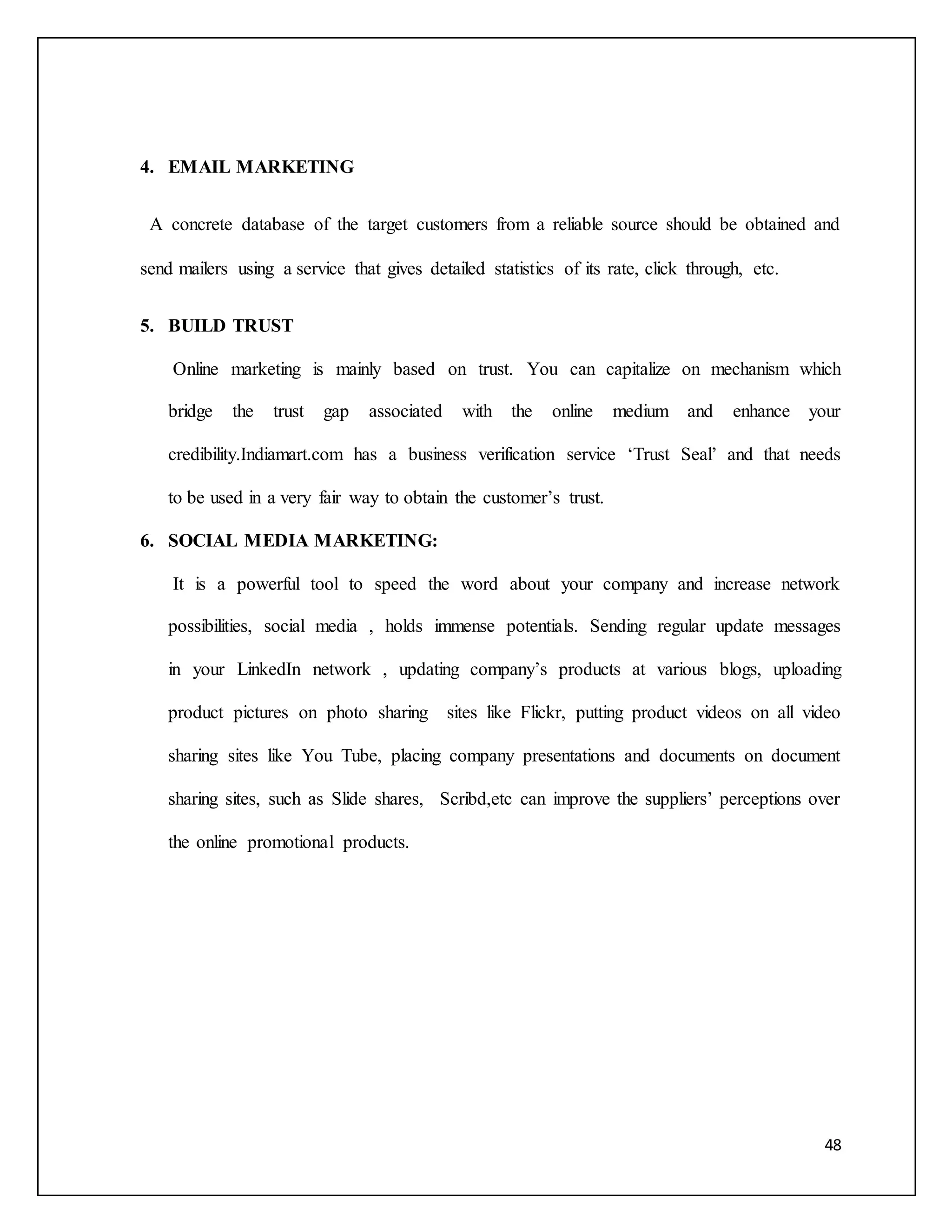 48 
4. EMAIL MARKETING 
A concrete database of the target customers from a reliable source should be obtained and 
send mailers using a service that gives detailed statistics of its rate, click through, etc. 
5. BUILD TRUST 
Online marketing is mainly based on trust. You can capitalize on mechanism which 
bridge the trust gap associated with the online medium and enhance your 
credibility.Indiamart.com has a business verification service ‘Trust Seal’ and that needs 
to be used in a very fair way to obtain the customer’s trust. 
6. SOCIAL MEDIA MARKETING: 
It is a powerful tool to speed the word about your company and increase network 
possibilities, social media , holds immense potentials. Sending regular update messages 
in your LinkedIn network , updating company’s products at various blogs, uploading 
product pictures on photo sharing sites like Flickr, putting product videos on all video 
sharing sites like You Tube, placing company presentations and documents on document 
sharing sites, such as Slide shares, Scribd,etc can improve the suppliers’ perceptions over 
the online promotional products. 
 