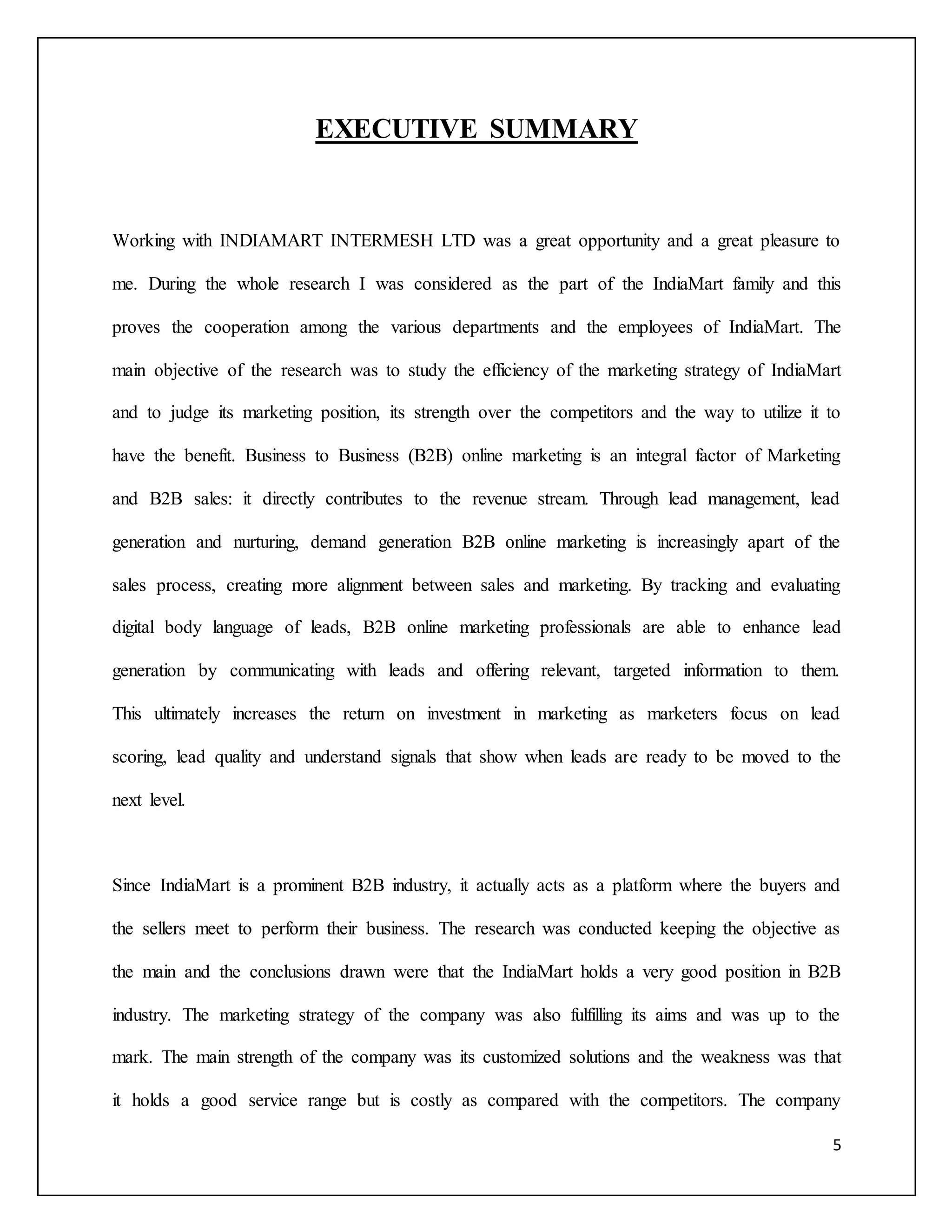 5 
EXECUTIVE SUMMARY 
Working with INDIAMART INTERMESH LTD was a great opportunity and a great pleasure to 
me. During the whole research I was considered as the part of the IndiaMart family and this 
proves the cooperation among the various departments and the employees of IndiaMart. The 
main objective of the research was to study the efficiency of the marketing strategy of IndiaMart 
and to judge its marketing position, its strength over the competitors and the way to utilize it to 
have the benefit. Business to Business (B2B) online marketing is an integral factor of Marketing 
and B2B sales: it directly contributes to the revenue stream. Through lead management, lead 
generation and nurturing, demand generation B2B online marketing is increasingly apart of the 
sales process, creating more alignment between sales and marketing. By tracking and evaluating 
digital body language of leads, B2B online marketing professionals are able to enhance lead 
generation by communicating with leads and offering relevant, targeted information to them. 
This ultimately increases the return on investment in marketing as marketers focus on lead 
scoring, lead quality and understand signals that show when leads are ready to be moved to the 
next level. 
Since IndiaMart is a prominent B2B industry, it actually acts as a platform where the buyers and 
the sellers meet to perform their business. The research was conducted keeping the objective as 
the main and the conclusions drawn were that the IndiaMart holds a very good position in B2B 
industry. The marketing strategy of the company was also fulfilling its aims and was up to the 
mark. The main strength of the company was its customized solutions and the weakness was that 
it holds a good service range but is costly as compared with the competitors. The company 
 