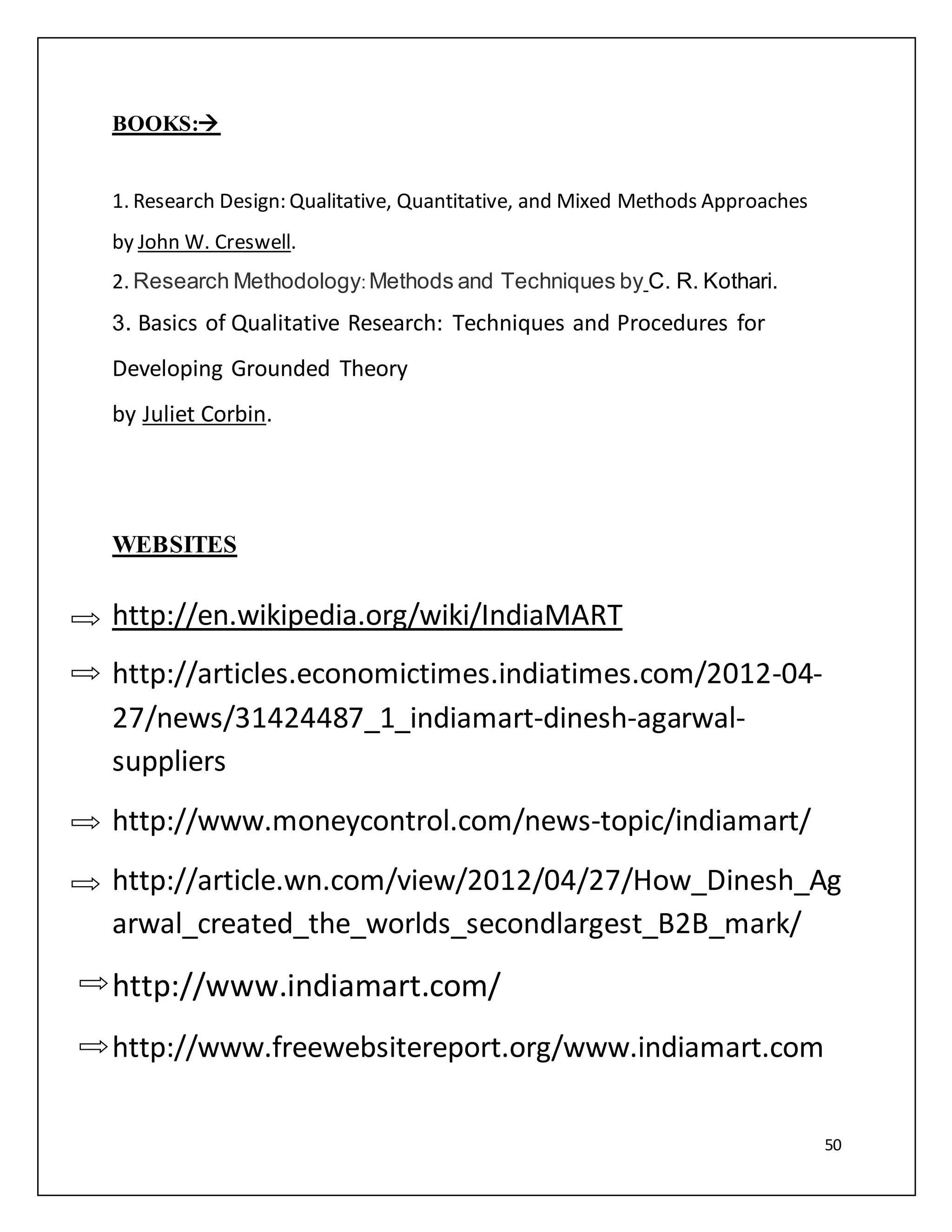 50 
BOOKS: 
1. Research Design: Qualitative, Quantitative, and Mixed Methods Approaches 
by John W. Creswell. 
2. Research Methodology: Methods and Techniques by C. R. Kothari. 
3. Basics of Qualitative Research: Techniques and Procedures for 
Developing Grounded Theory 
by Juliet Corbin. 
WEBSITES 
http://en.wikipedia.org/wiki/IndiaMART 
http://articles.economictimes.indiatimes.com/2012-04- 
27/news/31424487_1_indiamart-dinesh-agarwal-suppliers 
http://www.moneycontrol.com/news-topic/indiamart/ 
http://article.wn.com/view/2012/04/27/How_Dinesh_Ag 
arwal_created_the_worlds_secondlargest_B2B_mark/ 
http://www.indiamart.com/ 
http://www.freewebsitereport.org/www.indiamart.com 
 