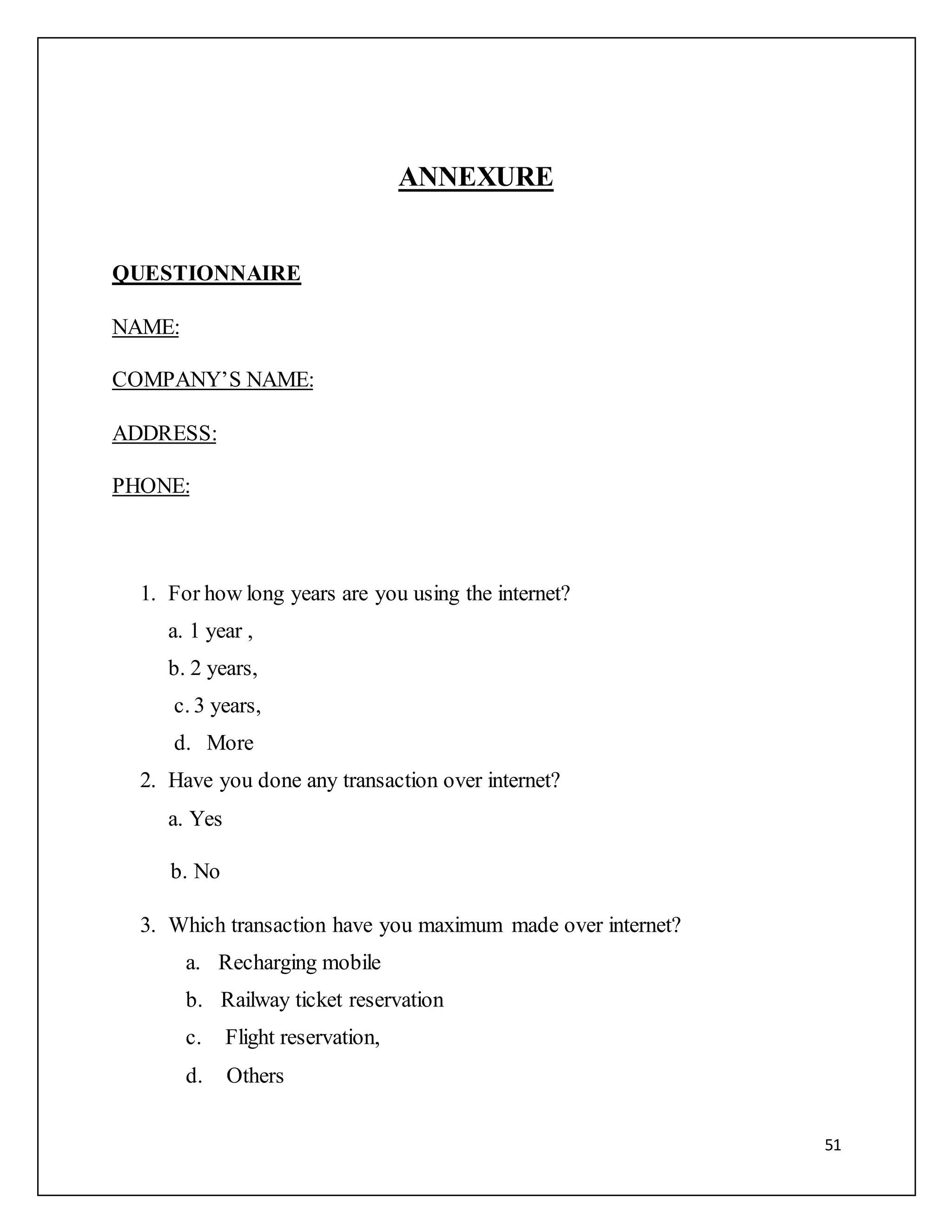 51 
ANNEXURE 
QUESTIONNAIRE 
NAME: 
COMPANY’S NAME: 
ADDRESS: 
PHONE: 
1. For how long years are you using the internet? 
a. 1 year , 
b. 2 years, 
c. 3 years, 
d. More 
2. Have you done any transaction over internet? 
a. Yes 
b. No 
3. Which transaction have you maximum made over internet? 
a. Recharging mobile 
b. Railway ticket reservation 
c. Flight reservation, 
d. Others 
 