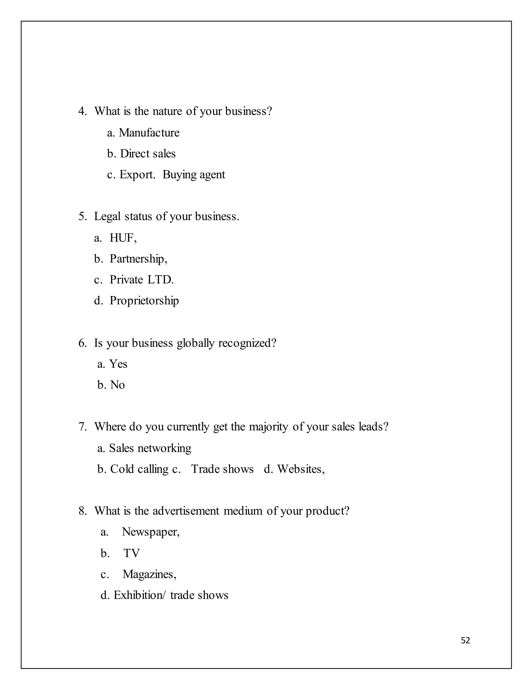 52 
4. What is the nature of your business? 
a. Manufacture 
b. Direct sales 
c. Export. Buying agent 
5. Legal status of your business. 
a. HUF, 
b. Partnership, 
c. Private LTD. 
d. Proprietorship 
6. Is your business globally recognized? 
a. Yes 
b. No 
7. Where do you currently get the majority of your sales leads? 
a. Sales networking 
b. Cold calling c. Trade shows d. Websites, 
8. What is the advertisement medium of your product? 
a. Newspaper, 
b. TV 
c. Magazines, 
d. Exhibition/ trade shows 
 