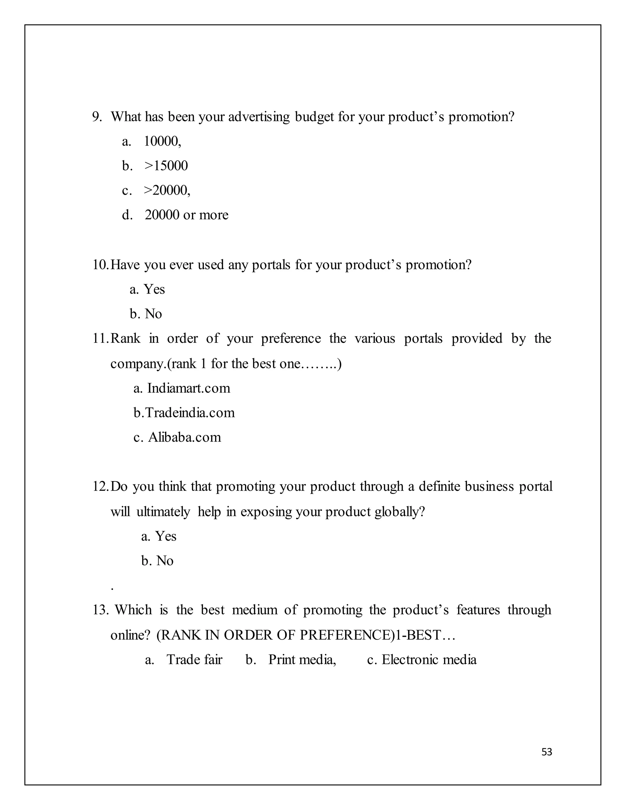 53 
9. What has been your advertising budget for your product’s promotion? 
a. 10000, 
b. >15000 
c. >20000, 
d. 20000 or more 
10. Have you ever used any portals for your product’s promotion? 
a. Yes 
b. No 
11. Rank in order of your preference the various portals provided by the 
company.(rank 1 for the best one……..) 
a. Indiamart.com 
b.Tradeindia.com 
c. Alibaba.com 
12. Do you think that promoting your product through a definite business portal 
will ultimately help in exposing your product globally? 
a. Yes 
b. No 
. 
13. Which is the best medium of promoting the product’s features through 
online? (RANK IN ORDER OF PREFERENCE)1-BEST… 
a. Trade fair b. Print media, c. Electronic media 
 