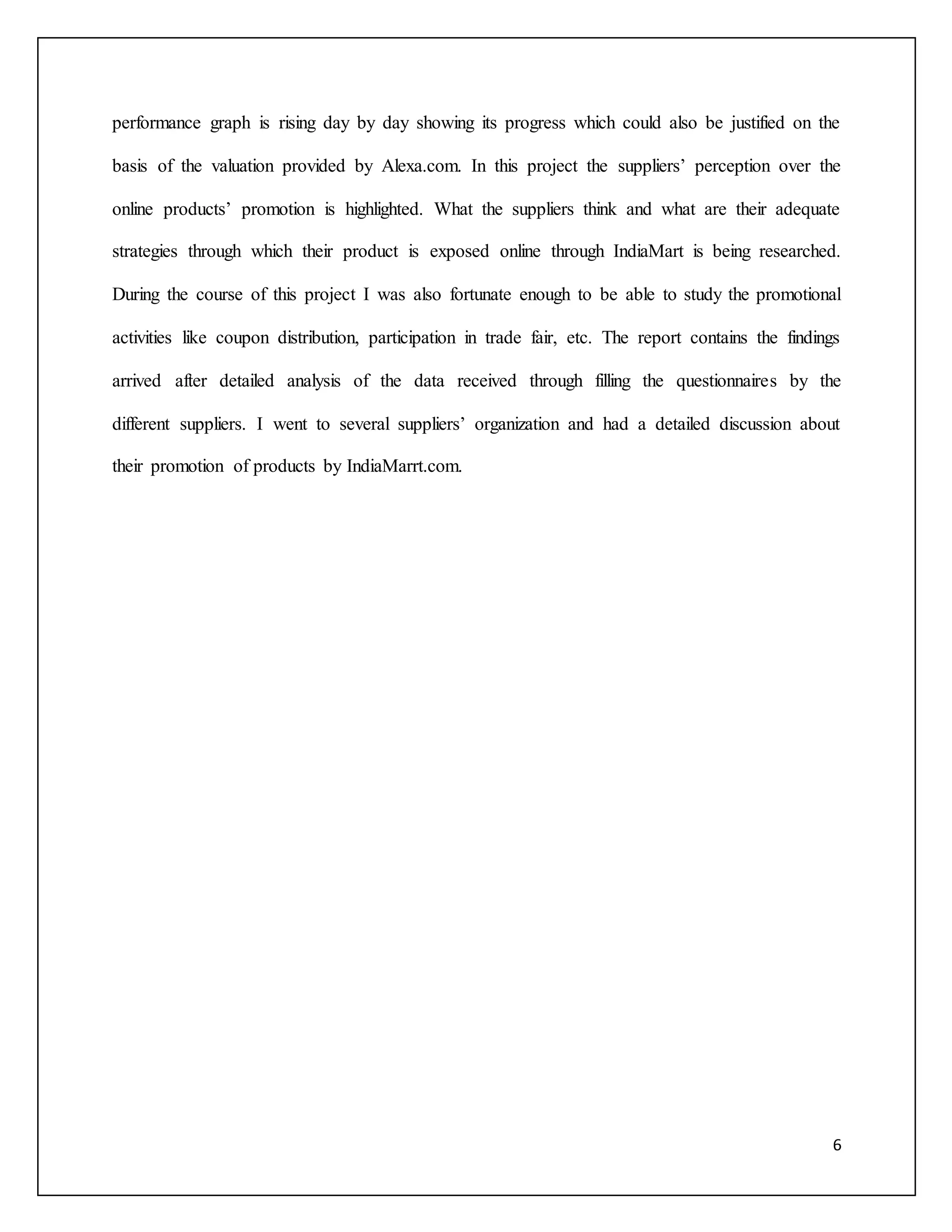 performance graph is rising day by day showing its progress which could also be justified on the 
basis of the valuation provided by Alexa.com. In this project the suppliers’ perception over the 
online products’ promotion is highlighted. What the suppliers think and what are their adequate 
strategies through which their product is exposed online through IndiaMart is being researched. 
During the course of this project I was also fortunate enough to be able to study the promotional 
activities like coupon distribution, participation in trade fair, etc. The report contains the findings 
arrived after detailed analysis of the data received through filling the questionnaires by the 
different suppliers. I went to several suppliers’ organization and had a detailed discussion about 
6 
their promotion of products by IndiaMarrt.com. 
 