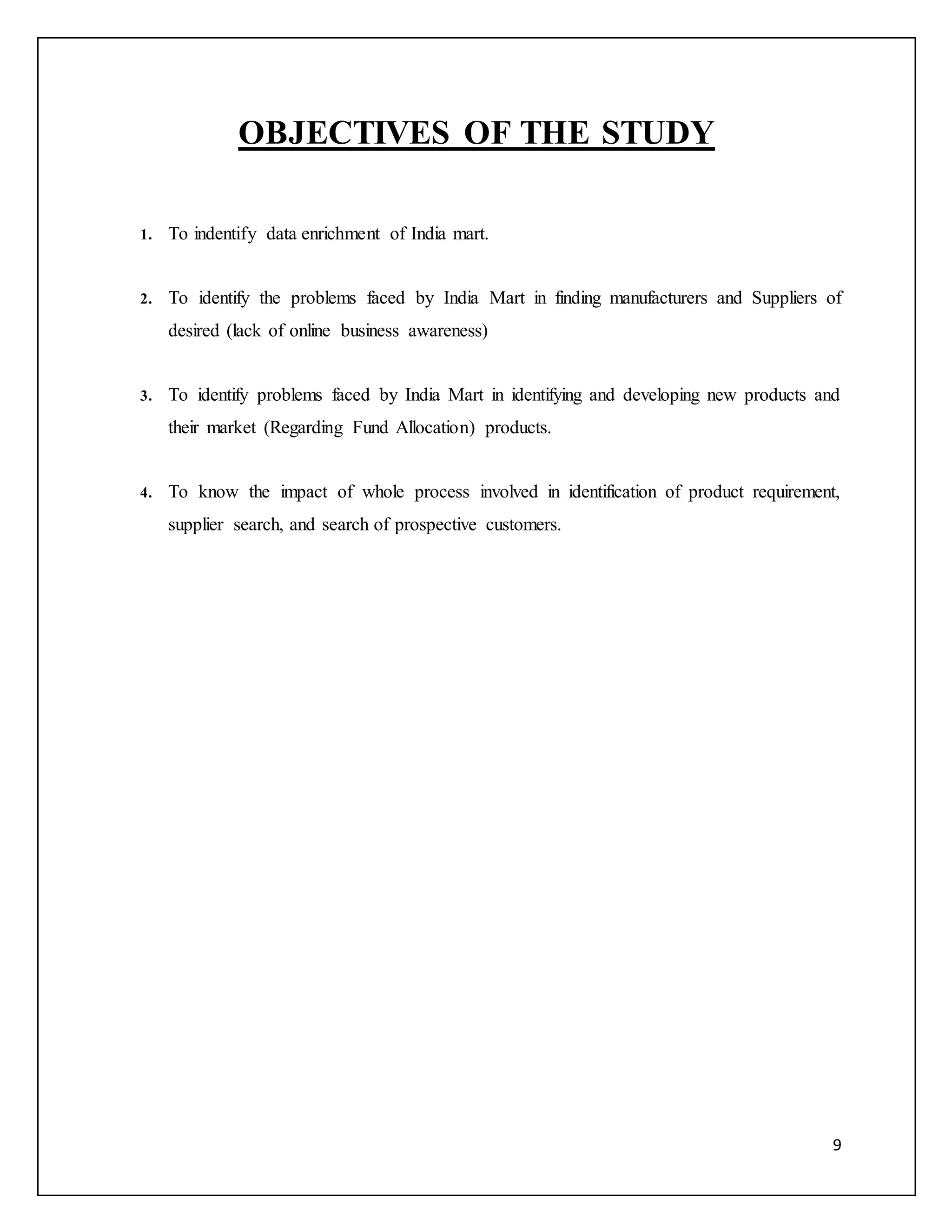 9 
OBJECTIVES OF THE STUDY 
1. To indentify data enrichment of India mart. 
2. To identify the problems faced by India Mart in finding manufacturers and Suppliers of 
desired (lack of online business awareness) 
3. To identify problems faced by India Mart in identifying and developing new products and 
their market (Regarding Fund Allocation) products. 
4. To know the impact of whole process involved in identification of product requirement, 
supplier search, and search of prospective customers. 
 