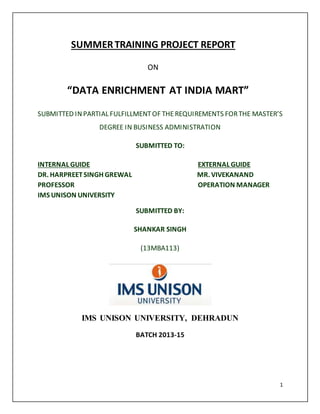 1 
SUMMER TRAINING PROJECT REPORT 
ON 
“DATA ENRICHMENT AT INDIA MART” 
SUBMITTED IN PARTIAL FULFILLMENT OF THE REQUIREMENTS FOR THE MASTER’S 
DEGREE IN BUSINESS ADMINISTRATION 
SUBMITTED TO: 
INTERNAL GUIDE EXTERNAL GUIDE 
DR. HARPREET SINGH GREWAL MR. VIVEKANAND 
PROFESSOR OPERATION MANAGER 
IMS UNISON UNIVERSITY 
SUBMITTED BY: 
SHANKAR SINGH 
(13MBA113) 
IMS UNISON UNIVERSITY, DEHRADUN 
BATCH 2013-15 
 