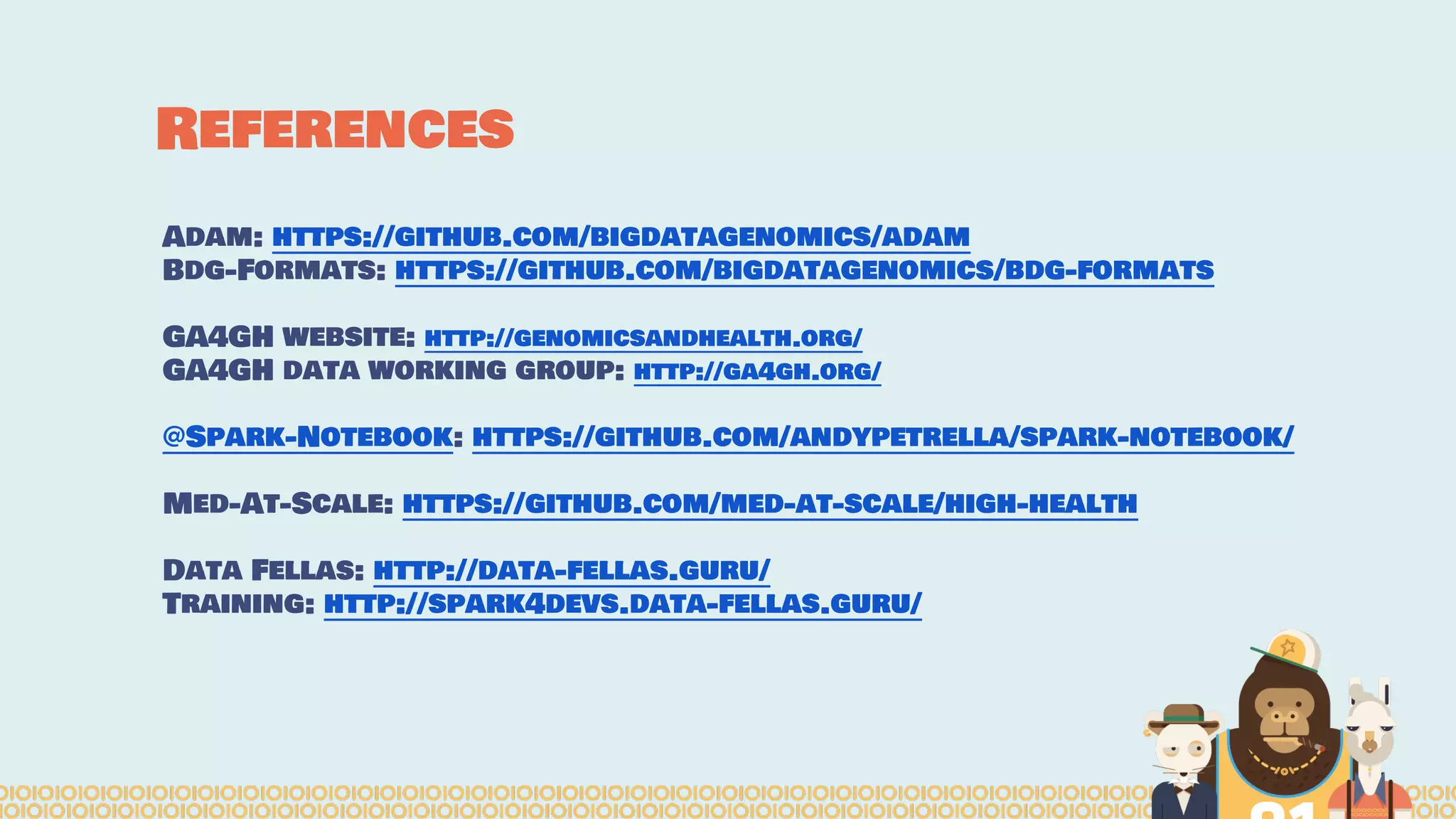 References
Adam: https://github.com/bigdatagenomics/adam
Bdg-Formats: https://github.com/bigdatagenomics/bdg-formats
GA4GH website: http://genomicsandhealth.org/
GA4GH data working group: http://ga4gh.org/
@Spark-Notebook: https://github.com/andypetrella/spark-notebook/
Med-At-Scale: https://github.com/med-at-scale/high-health
Data Fellas: http://data-fellas.guru/
Training: http://spark4devs.data-fellas.guru/
 