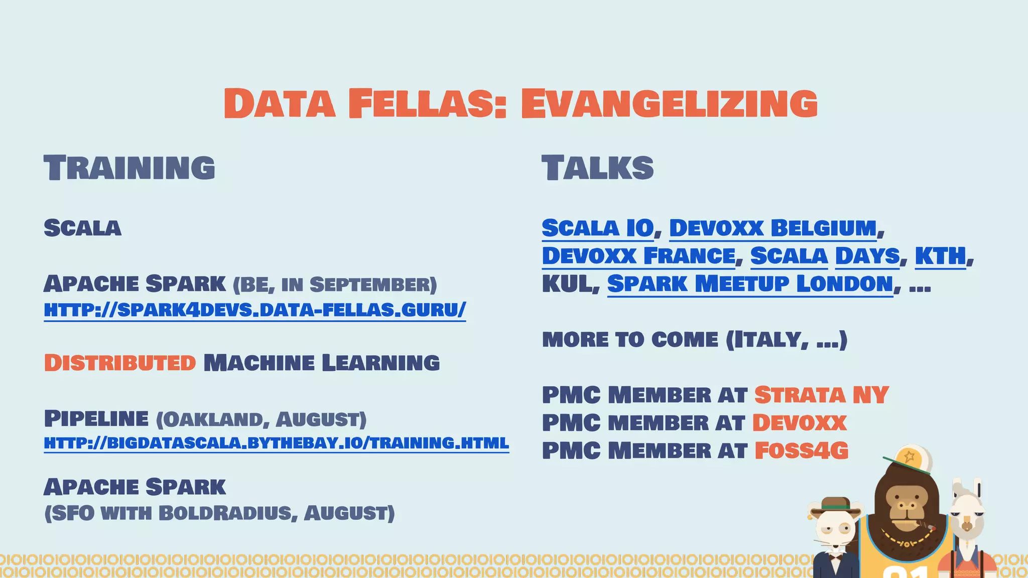 Data Fellas: Evangelizing
Training
Scala
Apache Spark (BE, in September)
http://spark4devs.data-fellas.guru/
Distributed Machine Learning
Pipeline (Oakland, August)
http://bigdatascala.bythebay.io/training.html
Apache Spark
(SFO with BoldRadius, August)
Talks
Scala IO, Devoxx Belgium,
Devoxx France, Scala Days, KTH,
KUL, Spark Meetup London, …
more to come (Italy, …)
PMC Member at Strata NY
PMC member at Devoxx
PMC Member at Foss4G
 