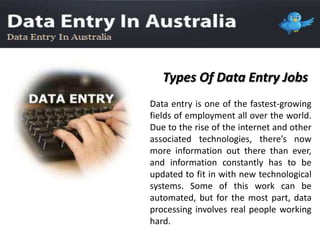 Types Of Data Entry Jobs
Data entry is one of the fastest-growing
fields of employment all over the world.
Due to the rise of the internet and other
associated technologies, there’s now
more information out there than ever,
and information constantly has to be
updated to fit in with new technological
systems. Some of this work can be
automated, but for the most part, data
processing involves real people working
hard.
 