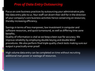 Pros of Data Entry Outsourcing
Focus on core business practices by outsourcing your administrative jobs
like data entry jobs to us. Your staff can divert their skill for in the direction
of your company's core business activities hence conserving on resources;
thereby increasing efficiency.
Savings in terms of less manpower, low investment in computer and
software resources, and quick turnaround, as well as differing time zone
benefits.
Quality of information is vital so we keep a keen eye for accuracy. We
improve reliability by employing double keying and double blind
procedures. We also perform final triple quality check tests making sure our
output is practically error proof.
High volume data entry can be completed on time without recruiting
additional man power or wastage of resources.

 