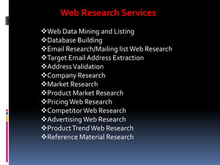 Web Research Services
Web Data Mining and Listing
Database Building
Email Research/Mailing list Web Research
Target Email Address Extraction
Address Validation
Company Research
Market Research
Product Market Research
Pricing Web Research
Competitor Web Research
Advertising Web Research
Product Trend Web Research
Reference Material Research

 