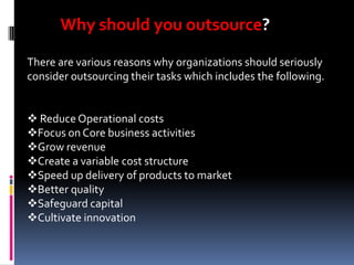 Why should you outsource?
There are various reasons why organizations should seriously
consider outsourcing their tasks which includes the following.
 Reduce Operational costs
Focus on Core business activities
Grow revenue
Create a variable cost structure
Speed up delivery of products to market
Better quality
Safeguard capital
Cultivate innovation

 