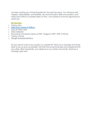 I've been working as a Virtual Assistant for the past few years. You will serve with
integrity, dependability, and flexibility. My communication skills are excellent, and I
make every effort to complete tasks on time. I am excited to have the opportunity to
assist you.
My Services :
 Typing Jobs
 Data Entry (Online & Offline)
 Copy & Paste Jobs
 Data Collection
 Documents Conversion (Docs to PDF, Images to PDF, PDF to Word)
 Typing in Excel
 Google Spreadsheet/Docs
Do you want to know if your project is a suitable fit? Send me a message and I'll get
back to you as soon as possible. Get that time-consuming data entry assignment off
your plate. Most importantly, your pleasure is my number one priority. Send me a
message right now!
 