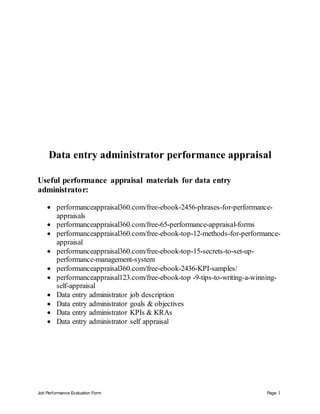 Job Performance Evaluation Form Page 1
Data entry administrator performance appraisal
Useful performance appraisal materials for data entry
administrator:
 performanceappraisal360.com/free-ebook-2456-phrases-for-performance-
appraisals
 performanceappraisal360.com/free-65-performance-appraisal-forms
 performanceappraisal360.com/free-ebook-top-12-methods-for-performance-
appraisal
 performanceappraisal360.com/free-ebook-top-15-secrets-to-set-up-
performance-management-system
 performanceappraisal360.com/free-ebook-2436-KPI-samples/
 performanceappraisal123.com/free-ebook-top -9-tips-to-writing-a-winning-
self-appraisal
 Data entry administrator job description
 Data entry administrator goals & objectives
 Data entry administrator KPIs & KRAs
 Data entry administrator self appraisal
 