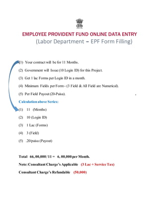 EMPLOYEE PROVIDENT FUND ONLINE DATA ENTRY
(Labor Department – EPF Form Filling)
(1) Your contract will be for 11 Months.
(2) Government will Issue (10 Login ID) for this Project.
(3) Get 1 lac Forms per Login ID in a month.
(4) Minimum Fields per Form - (3 Field & All Field are Numerical).
(5) Per Field Payout (20-Paisa). .
Calculationabove Series:
(1) 11 (Months)
(2) 10 (Login ID)
(3) 1 Lac (Forms)
(4) 3 (Field)
(5) .20/paisa (Payout)
Total 66, 00,000/11 = 6, 00,000per Month.
Note:Consultant Charge’s Applicable (3 Lac + Service Tax)
Consultant Charge’s Refundable (50,000)
 