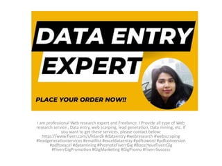 I am professional Web research expert and Freelance. I Provide all type of Web
research service , Data entry, web scarping, lead generation, Data mining, etc. If
you want to get these services, please contact below:
https://www.fiverr.com/s/k6ardk #dataentry #webresearch #webscraping
#leadgenerationservices #emaillist #exceldataentry #pdftoword #pdfconversion
#pdftoexcel #datamining #PromoteFiverrGig #BoostYourFiverrGig
#FiverrGigPromotion #GigMarketing #GigPromo #FiverrSuccess
 